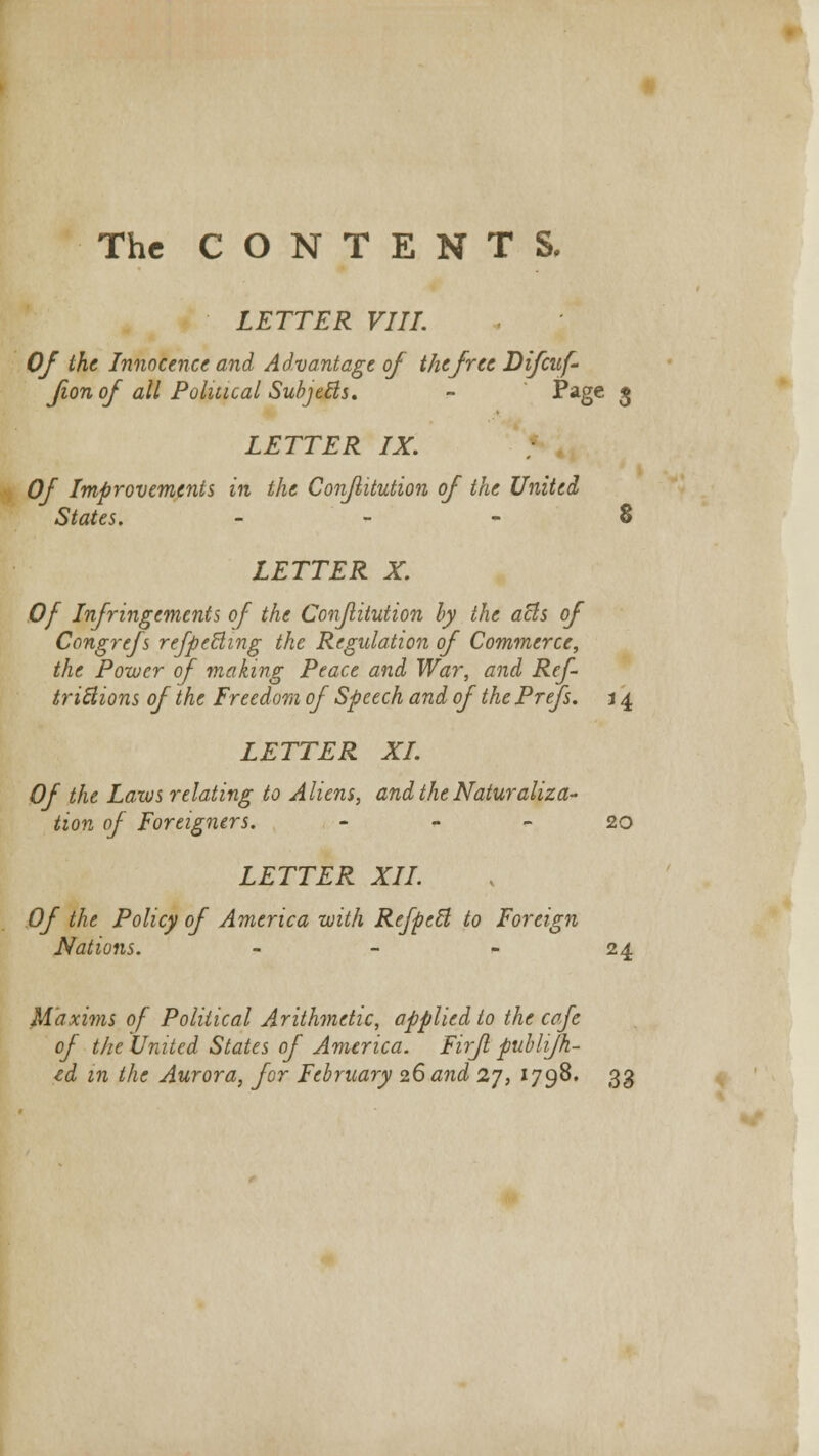 The CONTENTS. LETTER VIII. Of the Innocence and Advantage of the free Difcuf- fion of all Political Subjects. - -Page $ LETTER IX. Of Improvements in the Conflitution of the United States. 8 LETTER X. Of Infringements of the Conflitution by the atls of Congrefs refpecling the Regulation of Commerce, the Power of making Peace and War, and Ref- triBions of the Freedom of Speech and of the Prefs. 14 LETTER XL Of the Laws relating to Aliens, and the Naturaliza- tion of Foreigners. 20 LETTER XII. Of the Policy of America with Refpcfl to Foreign Nations. - - - 24 Maxims of Political Arithmetic, applied to the cafe of the United States of America. Firfl publifh- td in the Aurora, for February 26 and 27, 1798. 33