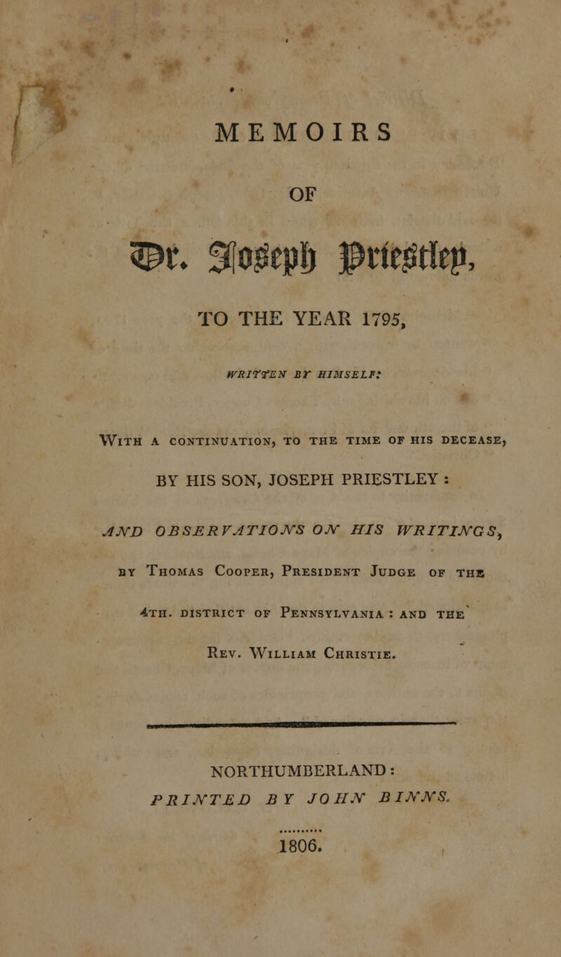 OF 3£r» Slogeplj # riegtiep, TO THE YEAR 1795, tvRirrEX sr himself: With a continuation, to the time of his decease, BY HIS SON, JOSEPH PRIESTLEY : AND OBSERVATIONS ON HIS WRITINGS, by Thomas Cooper, President Judge of the 4th. district of Pennsylvania : and the Rev. William Christie. NORTHUMBERLAND: PRINTED BY JOHN B INNS. 1806.