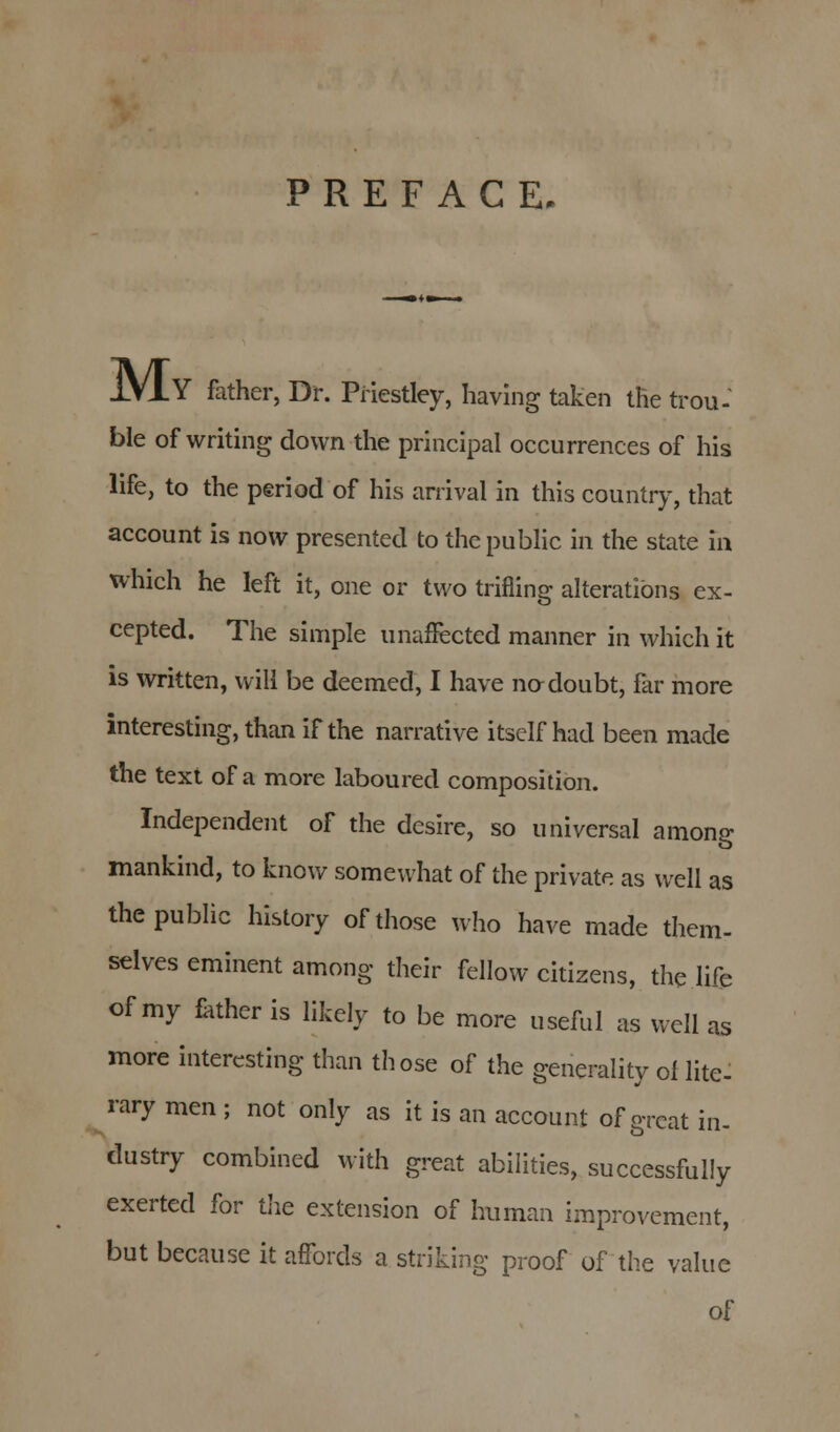 PREFACE, iVlY father, Dr. Priestley, having taken the trou- ble of writing down the principal occurrences of his life, to the period of his arrival in this country, that account is now presented to the public in the state in which he left it, one or two trifling alterations ex- cepted. The simple unaffected manner in which it is written, will be deemed, I have no doubt, far more interesting, than if the narrative itself had been made the text of a more laboured composition. Independent of the desire, so universal among mankind, to know somewhat of the private as well as the public history of those who have made them- selves eminent among their fellow citizens, the life of my father is likely to be more useful as well as more interesting than those of the generality ol lite- rary men ; not only as it is an account of great in- dustry combined with great abilities, successfully exerted for the extension of human improvement, but because it affords a striking proof of the value