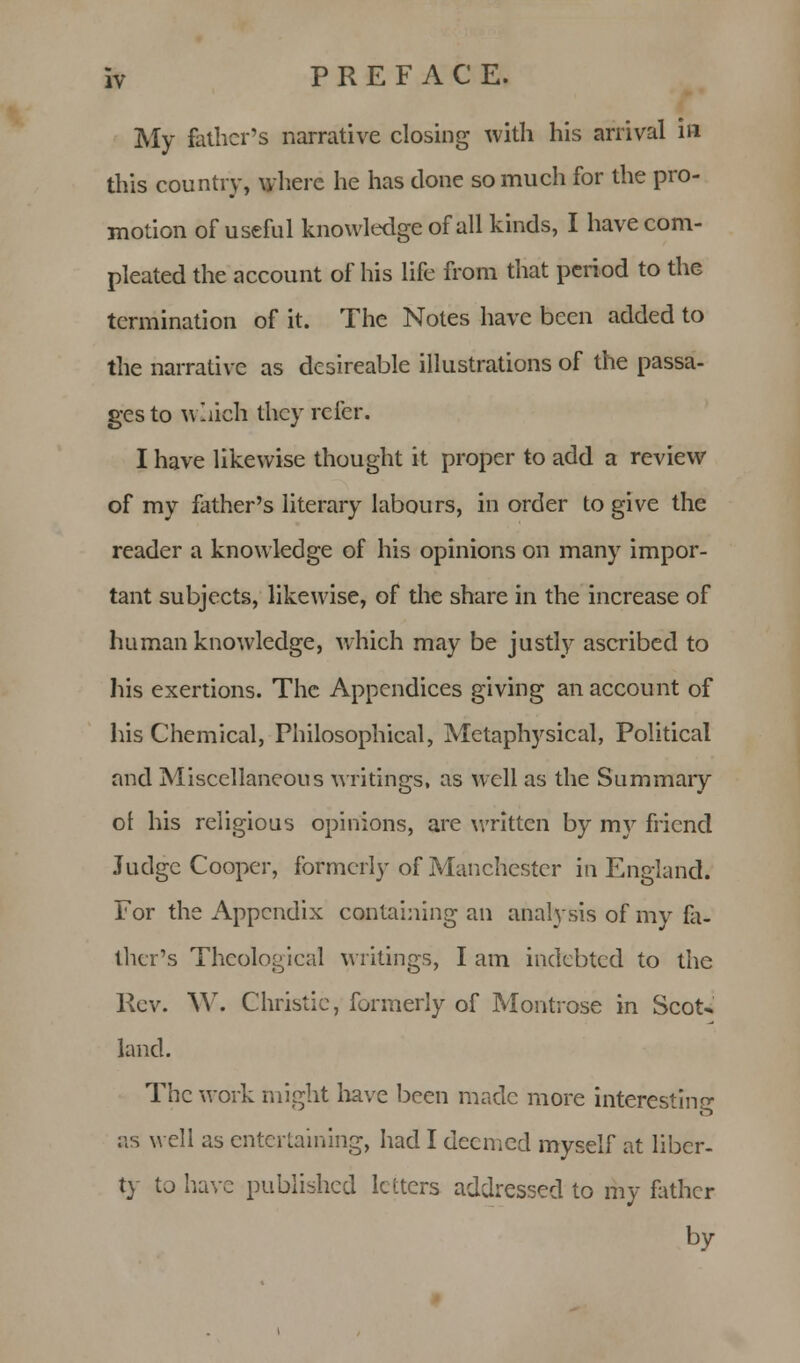 My father's narrative closing with his arrival in this country, where he has done so much for the pro- motion of useful knowledge of all kinds, I have corn- pleated the account of his life from that period to the termination of it. The Notes have been added to the narrative as desireable illustrations of the passa- ges to w.iieh they refer. I have likewise thought it proper to add a review of my father's literary labours, in order to give the reader a knowledge of his opinions on many impor- tant subjects, likewise, of the share in the increase of human knowledge, which may be justly ascribed to his exertions. The Appendices giving an account of his Chemical, Philosophical, Metaphysical, Political and Miscellaneous writings, as well as the Summary ol his religious opinions, are written by my friend Judge Cooper, formerly of Manchester in England. For the Appendix containing an analysis of my fa- ther's Theological writings, I am indebted to the Rev. W. Christie, formerly of Montrose in Scot* land. The work might have been made more interestinff as well as entertaining, had I deemed myself at liber- ty to have published letters addressed to my father by