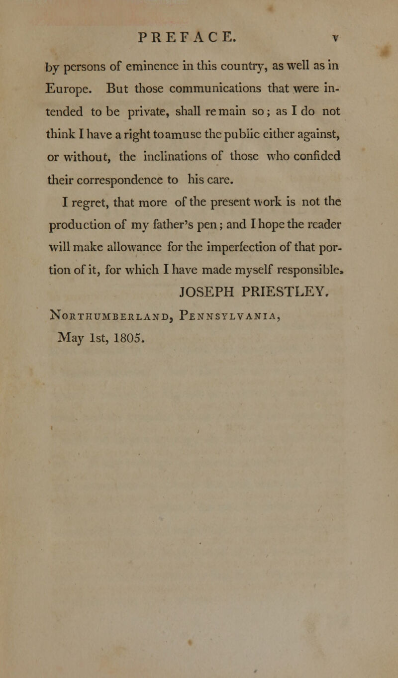 by persons of eminence in this country, as well as in Europe. But those communications that were in- tended to be private, shall re main so; as I do not think I have a right to amuse the public either against, or without, the inclinations of those who confided their correspondence to his care. I regret, that more of the present work is not the production of my father's pen; and I hope the reader will make allowance for the imperfection of that por- tion of it, for which I have made myself responsible, JOSEPH PRIESTLEY. Northumberland, Pennsylvania, May 1st, 1805.