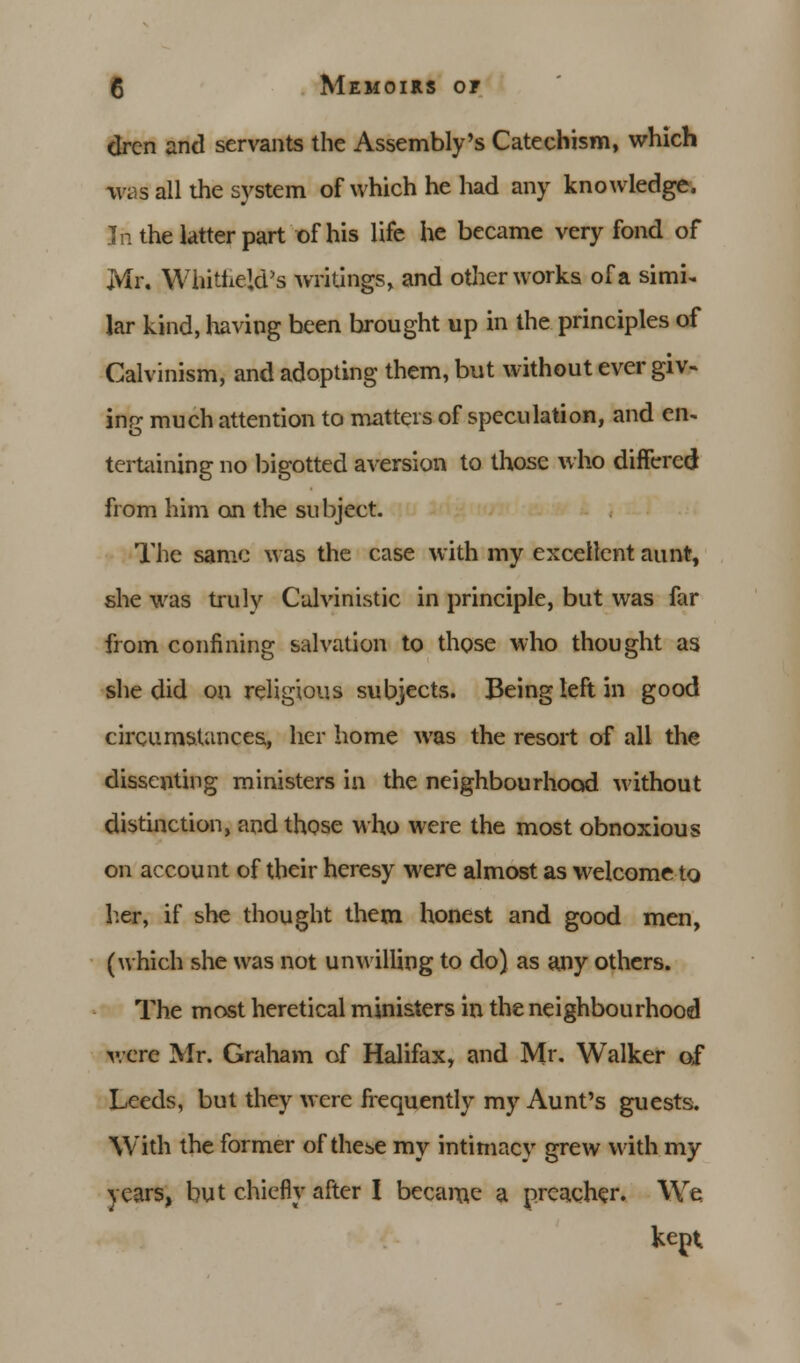 dren and servants the Assembly's Catechism, which was all the system of which he had any knowledge. In the latter part of his life he became very fond of Mr. Whitheld's writings, and other works of a simi- lar kind, havipg been brought up in the principles of Calvinism, and adopting them, but without ever giv- ing much attention to matters of speculation, and en> tertaining no bigotted aversion to those who differed from him on the subject. The same was the case with my excellent aunt, she was truly Culvinistic in principle, but was far from confining salvation to those who thought as she did on religious subjects. Being left in good circumstances, her home was the resort of all the dissenting ministers in the neighbourhood without distinction, and those who were the most obnoxious on account of their heresy were almost as welcome to hat, if she thought them honest and good men, (which she was not unwilling to do) as any others. The most heretical ministers in the neighbourhood were Mr. Graham of Halifax, and Mr. Walker of Leeds, but they were frequently my Aunt's guests. With the former of these my intimacy grew with my years, but chiefly after I became a preacher. We kept