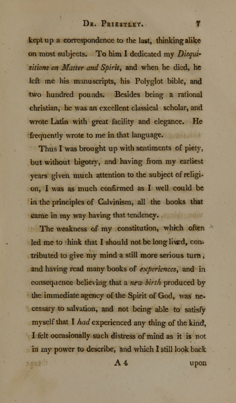 kept up a correspondence to the last, thinking alike on most subjects. To him I dedicated my Disqui- sitions on Matter and Spirit, and when he died, he left me his manuscripts, his Polyglot bible, and two hundred pounds. Besides being a rational christian, he was an excellent classical scholar, and wrote Latin with great facility and elegance. He frequently wrote to me in that language. Thus I was brought up with sentiments of piety, but without bigotry, and having from my earliest years given much attention to the subject of religi- on, I was as much confirmed as I well could be in the principles of Calvinism, all the books that came in my way having that tendency. The weakness of my constitution, which often led me to hink that I should not be longlivsed, con- tributed to give my mind a still more serious turn , and having read many books of experiences, and in consequence believing that a new birth produced by the immediate agency of the Spirit of God, was ne- cessary to salvation, and not being able to satisfy myself that I had experienced any thing of the kind, I felt occasionally such distress of mind as it is not in my power to describe, and which I still look back A 4 upon