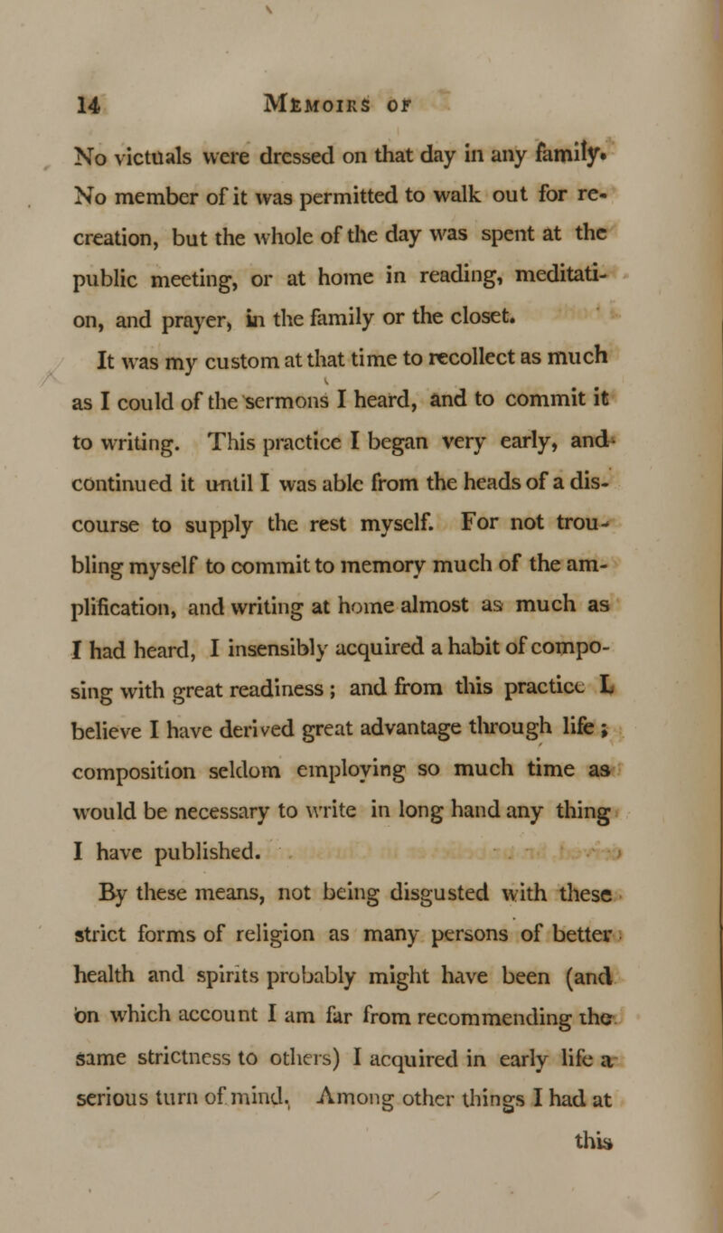 No victuals were dressed on that day in any family. No member of it was permitted to walk out for re- creation, but the whole of the day was spent at the public meeting, or at home in reading, meditati- on, and prayer, in the family or the closet. It was my custom at that time to recollect as much as I could of the sermons I heard, and to commit it to writing. This practice I began very early, and- continued it until I was able from the heads of a dis- course to supply the rest myself. For not trou- bling myself to commit to memory much of the am- plification, and writing at home almost as much as I had heard, I insensibly acquired a habit of compo- sing with great readiness ; and from this practice L believe I have derived great advantage through life ; composition seldom employing so much time as would be necessary to write in long hand any thing I have published. By these means, not being disgusted with these strict forms of religion as many persons of better health and spirits probably might have been (and on which account I am far from recommending the same strictness to others) I acquired in early life a serious turn of mind. Among other things I had at this