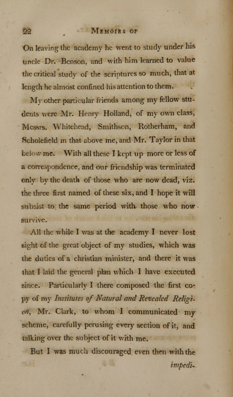 On leaving the academy he went to study under his uncle Dr. Benson, and with him learned to value the critical study of the scriptures so much, that at length he almost confined his attention to them. My other particular friends among my fellow stu- dents were Mr. Henry Holland, of my own class, Messrs. Whitehead, Smithson, Rotherham, and Scholcfield m that above me, and Mr. Taylor in that below me. With all these I kept up more or less of a correspondence, and our friendship was terminated only by the death of those who are now dead, viz. the three first named of these six, and I hope it will subsist to the same period with those who now survive. All the while I was at the academy I never lost sight of the great object of my studies, which was the duties of a christian minister, and there it was that I laid the general plan which I have executed since. Particularly I there composed the first co- py of my Institutes of Natural and Revealed Religi- on, Mr. Clark, to whom I communicated my scheme, carefully perusing every section of it, and talking over the subject of it with me, But I was much discouraged even then with the impedu