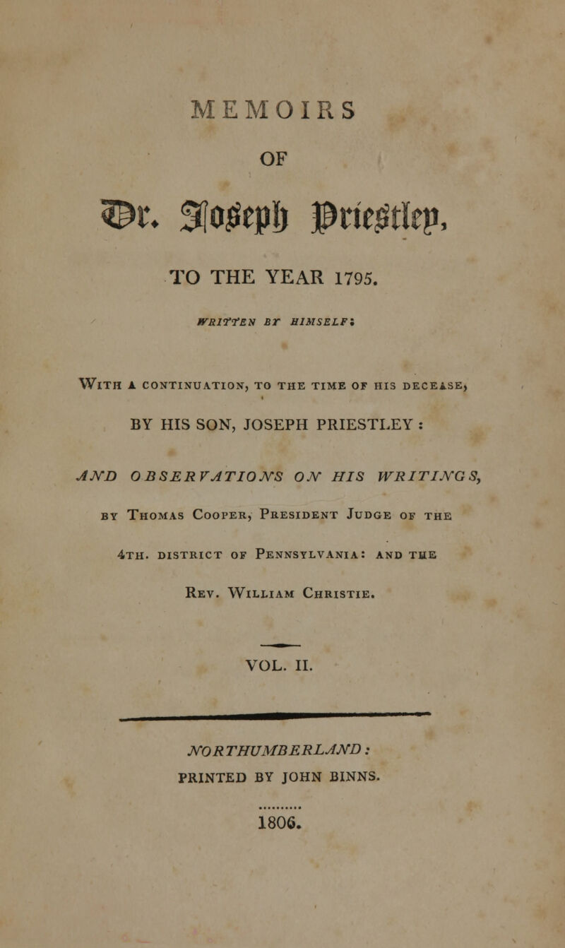 MEMOIRS OF TO THE YEAR 1795. /rsifrEN Br himself; With a continuation, to the time of his decease, BY HIS SON, JOSEPH PRIESTLEY : AND OBSERVATIONS ON HIS WRITINGS, by Thomas Cooper, President Judge of the 4th. district of Pennsylvania: and the Rev. William Christie. VOL. II. NO R THUMB ERLAND : PRINTED BY JOHN BINNS. 1806.