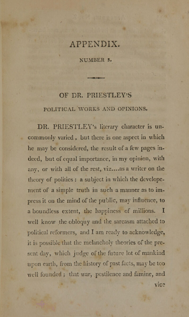 APPENDIX. NUMBER 3, OF DR. PRIESTLEY'S POLITICAL WORKS AND OPINIONS. DR. PRIESTLEY'S literary character is un- commonly varied , but there is one aspect in which he may be considered, the result of a few pages in- deed, but of equal importance, in my opinion, with any, or with all of the rest, viz....as a writer on the theory of politics : a subject in which the develope- ment of a simple truth in such a manner as to im- press it on the mind of the public, may influence, to a boundless extent, the happiness of millions. I well know the obloquy and the sarcasm attached to political reformers, and I am ready to acknowledge, it is possible that the melancholy theories of the pre- sent day, which judge of the future lot of mankind upon earth, from the history of past facts, may be too well founded ; tint war, pestilence and famine, and vie?