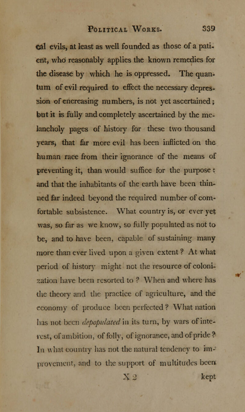 cal evils, at least as well founded as those of a pati- ent, who reasonably applies the known remedies for the disease by which he is oppressed. The quan- tum of evil required to effect the necessary depres- sion ofencreasing numbers, is not yet ascertained; but it is fully and completely ascertained by the me- lancholy pages of history for these two thousand years, that far more evil has been inflicted on the human race from their ignorance of the means of preventing it, than would suffice for the purpose: and that the inhabitants of the earth have been thin- ned far indeed beyond the required number of com- fortable subsistence. What country is, or ever yet was, so far as we know, so fully populated as not to be, and to have been, capable of sustaining many more than ever lived upon a given extent ? At what period of history might net the resource of coloni- zation have been resorted to ? When and where has the theory and the practice of agriculture, and the economy of produce been perfected ? What nation has not been depopulated'in its turn, by wars of inte- rest, of ambition, of folly, of ignorance, and of pride? In what country has not the natural tendency to im- provement, and to the support of multitudes been, X 2 kept