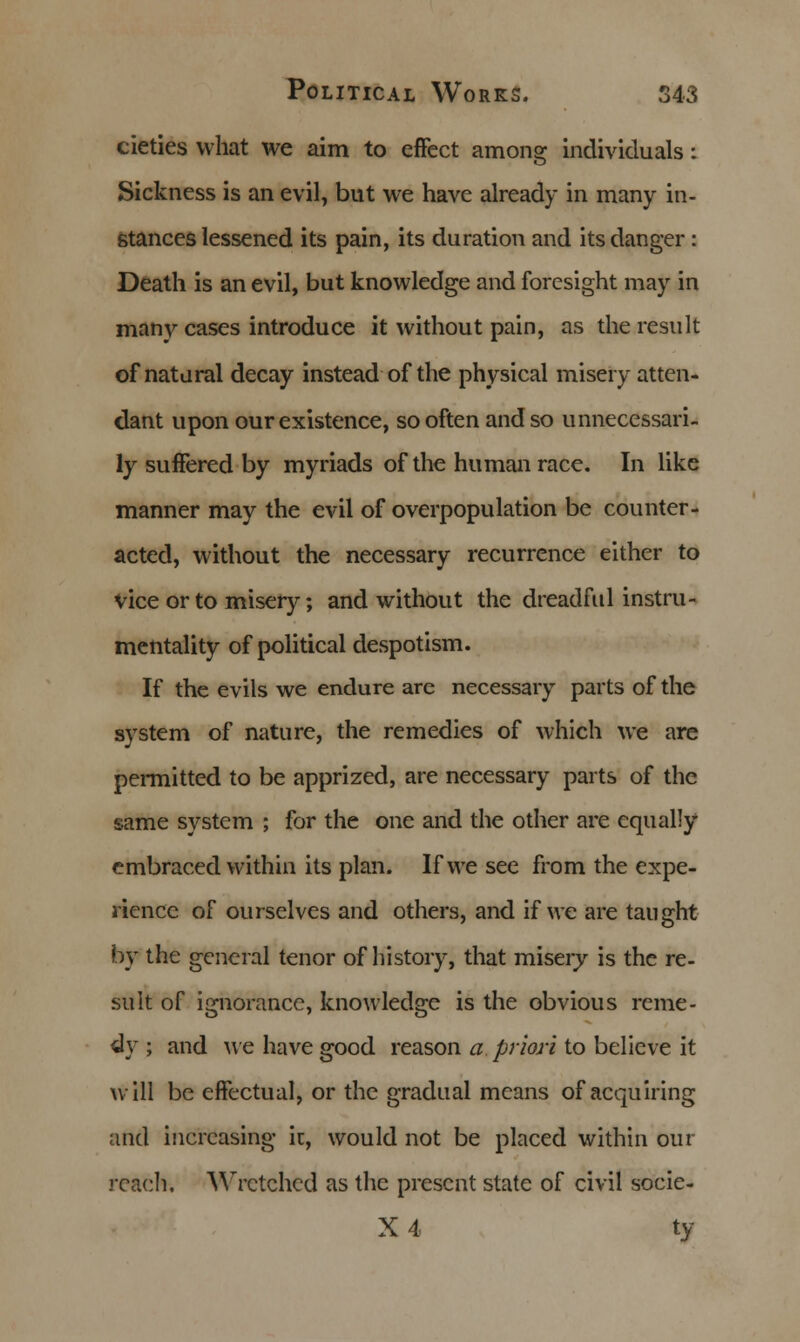 cieties what we aim to effect among individuals: Sickness is an evil, but we have already in many in- stances lessened its pain, its duration and its danger : Death is an evil, but knowledge and foresight may in many cases introduce it without pain, as the result of natural decay instead of the physical misery atten- dant upon our existence, so often and so unnecessari- ly suffered by myriads of the human race. In like manner may the evil of overpopulation be counter- acted, without the necessary recurrence either to vice or to misery; and without the dreadful instru- mentality of political despotism. If the evils we endure are necessary parts of the system of nature, the remedies of which we are permitted to be apprized, are necessary parts of the same system ; for the one and the other are equally embraced within its plan. If we see from the expe- rience of ourselves and others, and if we are taught by the general tenor of history, that misery is the re- sult of ignorance, knowledge is the obvious reme- dy ; and we have good reason a priori to believe it will be effectual, or the gradual means of acquiring and increasing it, would not be placed within our reach. Wretched as the present state of civil socie- X 4 ty