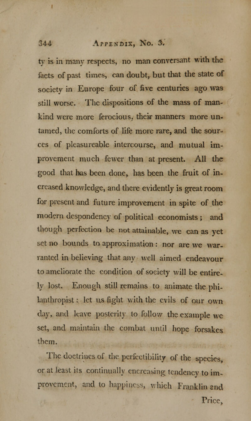 ty is in many respects, no man conversant with the facts of past times, can doubt, but that the state of society in Europe four of five centuries ago wa9 still worse. The dispositions of the mass of man- kind were more ferocious, their manners more un- tamed, the comforts of life more rare, and the sour- ces of plcasureable intercourse, and mutual im- provement much fewer than at present. All the good that has been done, has been the fruit of in- creased knowledge, and there evidently is great room for present and future improvement in spite of the modern despondency of political economists ; and though perfection be not attainable, we can as yet set no bounds to approximation: nor are we war- ranted in believing that any well aimed endeavour to ameliorate the condition of society will be entire- ly lost. Enough still remains to animate the phi- lanthropist : let us fight with the evils of our own day, and leave posterity to follow the example wc set, and maintain the combat until hope forsakes them. The doctrines of the perfectibility of the species, or at least its continually encreasing tendency to im~ provement, and to happiness, which Franklin snd Price,