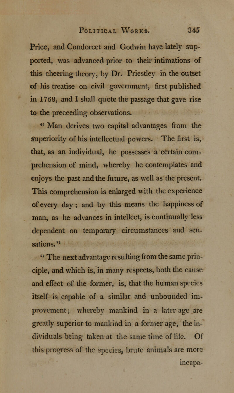 Price, and Condorcet and Godwin have lately sup- ported, was advanced prior to their intimations of this cheering theory, by Dr. Priestley in the outset of his treatise on civil government, first published in 1768, and I shall quote the passage that gave rise to the preceeding observations.  Man derives two capital advantages from the superiority of his intellectual powers. The first is, that, as an individual, he possesses a certain com- prehension of mind, whereby he contemplates and enjoys the past and the future, as well as the present. This comprehension is enlarged with the experience of every day ; and by this means the happiness of man, as he advances in intellect, is continually less dependent on temporary circumstances and sen- sations.  The next advantage resulting from the same prin- ciple, and which is, in many respects, both the cause and effect of the former, is, that the human species itself is capable of a similar and unbounded im- provement ; whereby mankind in a later age are greatly superior to mankind in a former age, the in- dividuals being taken at the same time of life. Of this progress of the species, brute animals are more incapa-