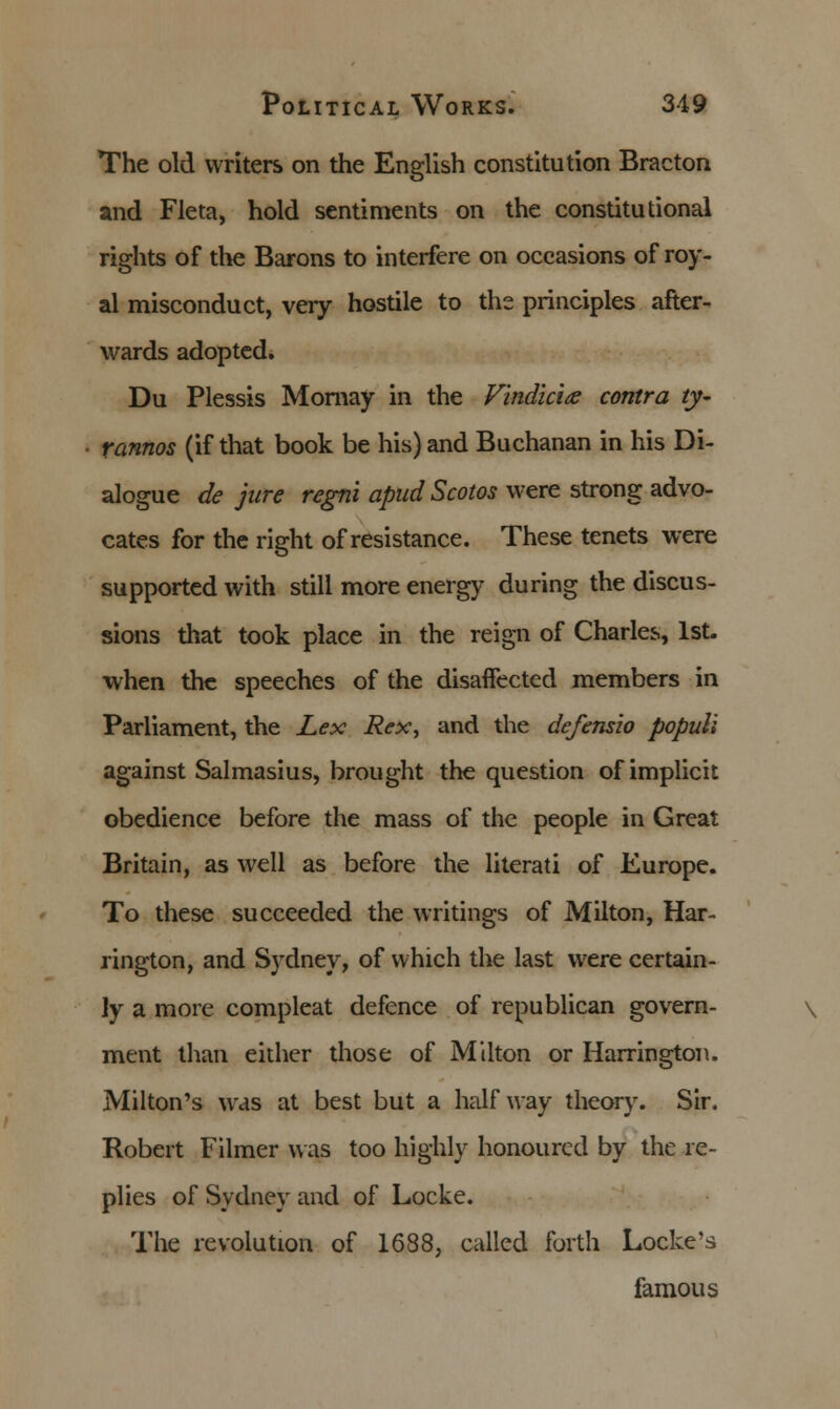 The old writers on the English constitution Bracton and Fleta, hold sentiments on the constitutional rights of the Barons to interfere on occasions of roy- al misconduct, very hostile to the principles after- wards adopted. Du Plessis Mornay in the Vindicia: contra ty~ ■ rannos (if that book be his) and Buchanan in his Di- alogue de jure regni apud Scotos were strong advo- cates for the right of resistance. These tenets were supported with still more energy during the discus- sions that took place in the reign of Charles, 1st. when the speeches of the disaffected members in Parliament, the Lex Rex, and the defensio popull against Salmasius, brought the question of implicit obedience before the mass of the people in Great Britain, as well as before the literati of Europe. To these succeeded the writings of Milton, Har- rington, and Sydney, of which the last were certain- ly a more compleat defence of republican govern- ment than either those of Milton or Harrington. Milton's was at best but a halfway theory. Sir. Robert Filmer was too highly honoured by the re- plies of Sydney and of Locke. The revolution of 1688, called forth Locke's famous