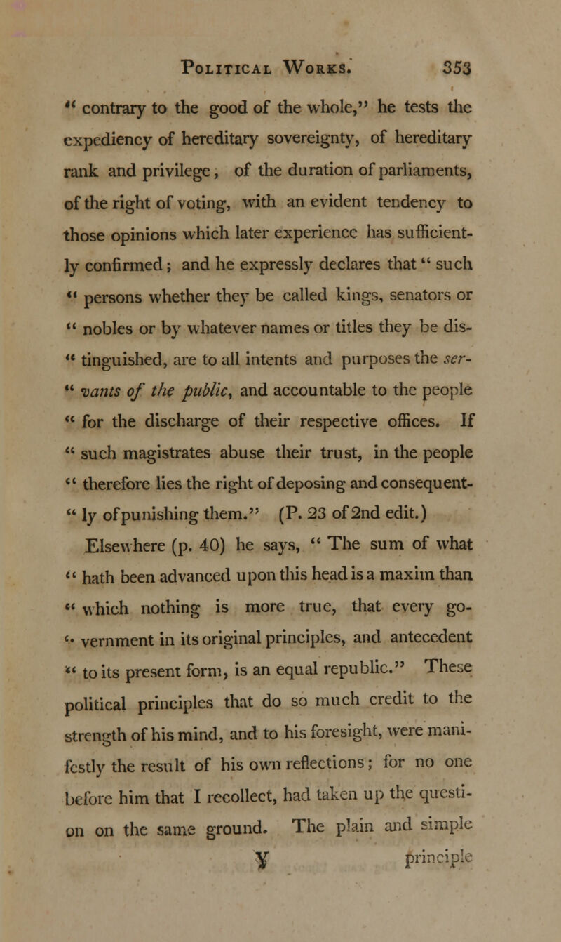  contrary to the good of the whole, he tests the expediency of hereditary sovereignty, of hereditary rank and privilege, of the duration of parliaments, of the right of voting, with an evident tendency to those opinions which later experience has sufficient- ly confirmed; and he expressly declares that  such V persons whether they be called kings, senators or  nobles or by whatever names or titles they be dis-  tinguished, are to all intents and purposes the scr-  wants of the public, and accountable to the people  for the discharge of their respective offices. If  such magistrates abuse their trust, in the people  therefore lies the right of deposing and consequent-  ly ofpunishing them. (P. 23 of 2nd edit.) Elsewhere (p. 40) he says,  The sum of what li hath been advanced upon this head is a maxim than  which nothing is more true, that every go- V vernment in its original principles, and antecedent  to its present form, is an equal republic. These political principles that do so much credit to the strength of his mind, and to his foresight, were mani- festly the result of his own reflections; for no one before him that I recollect, had taken up the questi- on on the same ground. The plain and simple y principle