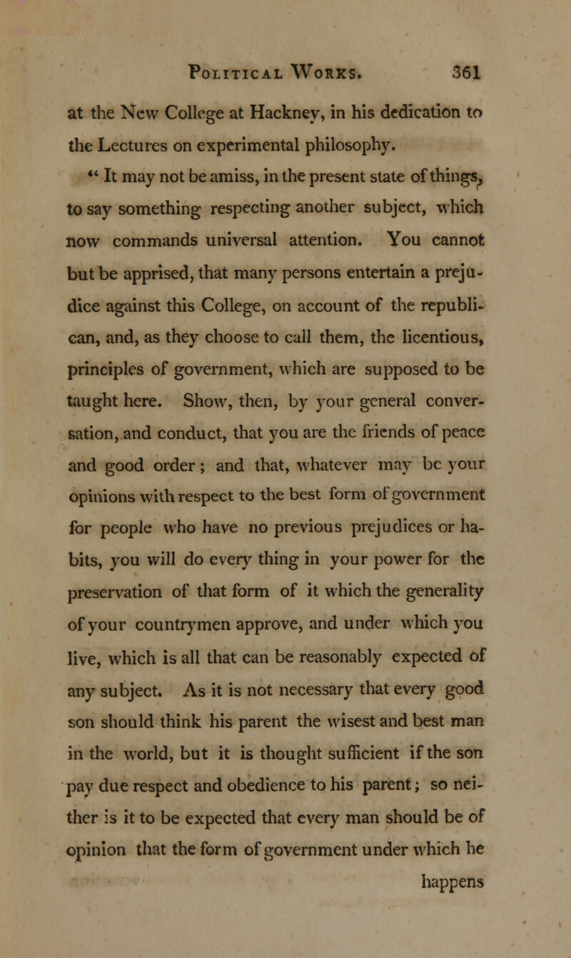 at the New College at Hackney, in his dedication to the Lectures on experimental philosophy.  It may not be amiss, in the present state of things, to say something respecting another subject, which now commands universal attention. You cannot but be apprised, that many persons entertain a preju- dice against this College, on account of the republi- can, and, as they choose to call them, the licentious, principles of government, which are supposed to be taught here. Show, then, by your general conver- sation, and conduct, that you are the friends of peace and good order ; and that, whatever may be your opinions with respect to the best form of government for people who have no previous prejudices or ha- bits, you will do every thing in your power for the preservation of that form of it which the generality of your countrymen approve, and under which you live, which is all that can be reasonably expected of any subject. As it is not necessary that every good son should think his parent the wisest and best man in the world, but it is thought sufficient if the son pay due respect and obedience to his parent; so nei- ther is it to be expected that every man should be of opinion that the form of government under which he happens