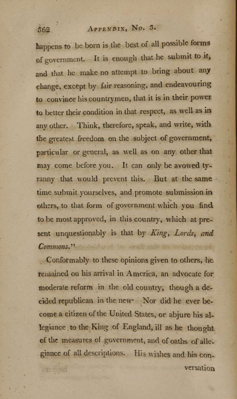 happens to be born is the best of all possible forms of government. It is enough that he submit to it, and that he make no attempt to bring about an/ change, except by fair reasoning, and endeavouring to convince his countrymen, that it is in their power to better their condition in that respect, as well as in any other. Think, therefore, speak, and write, with the greatest freedom on the subject of government, particular or general, as well as on any other that may come before you. It can only be avowed ty- ranny that would prevent this. But at the same time submit yourselves, and promote submission in others, to that form of government which you find to be most approved, in this country, which at pre- sent unquestionably is that by King, Lords, and Commons.'''' Conformably to these opinions given to others, he remained on his arrival in America, an advocate for moderate reform in the old country, though a de- cided republican in the new* Nor did he ever be- come a citizen of the United States, or abjure his al- legiance to the King of England, ill as he thought of the measures of government, and of oaths of alle- giance of all descriptions. His wishes and his con- versation