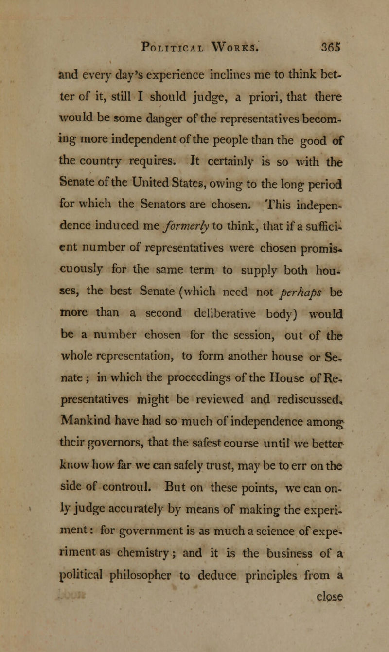 and every day's experience inclines me to think bet- ter of it, still I should judge, a priori, that there would be some danger of the representatives becom- ing more independent of the people than the good of the country requires. It certainly is so with the Senate of the United States, owing to the long period for which the Senators are chosen. This indepen- dence induced me formerly to think, that if a suffici- ent number of representatives were chosen promis* cuously for the same term to supply both hou- ses, the best Senate (which need not perhaps be more than a second deliberative body) would be a number chosen for the session, out of the whole representation, to form another house or Se- nate ; in which the proceedings of the House of Re^ presentatives might be reviewed and rediscussed. Mankind have had so much of independence among their governors, that the safest course until we better know how far we can safely trust, may be to err on the side of controul. But on these points, we can on- ly judge accurately by means of making the experi- ment : for government is as much a science of expe- riment as chemistry; and it is the business of a political philosopher to deduce principles from a close