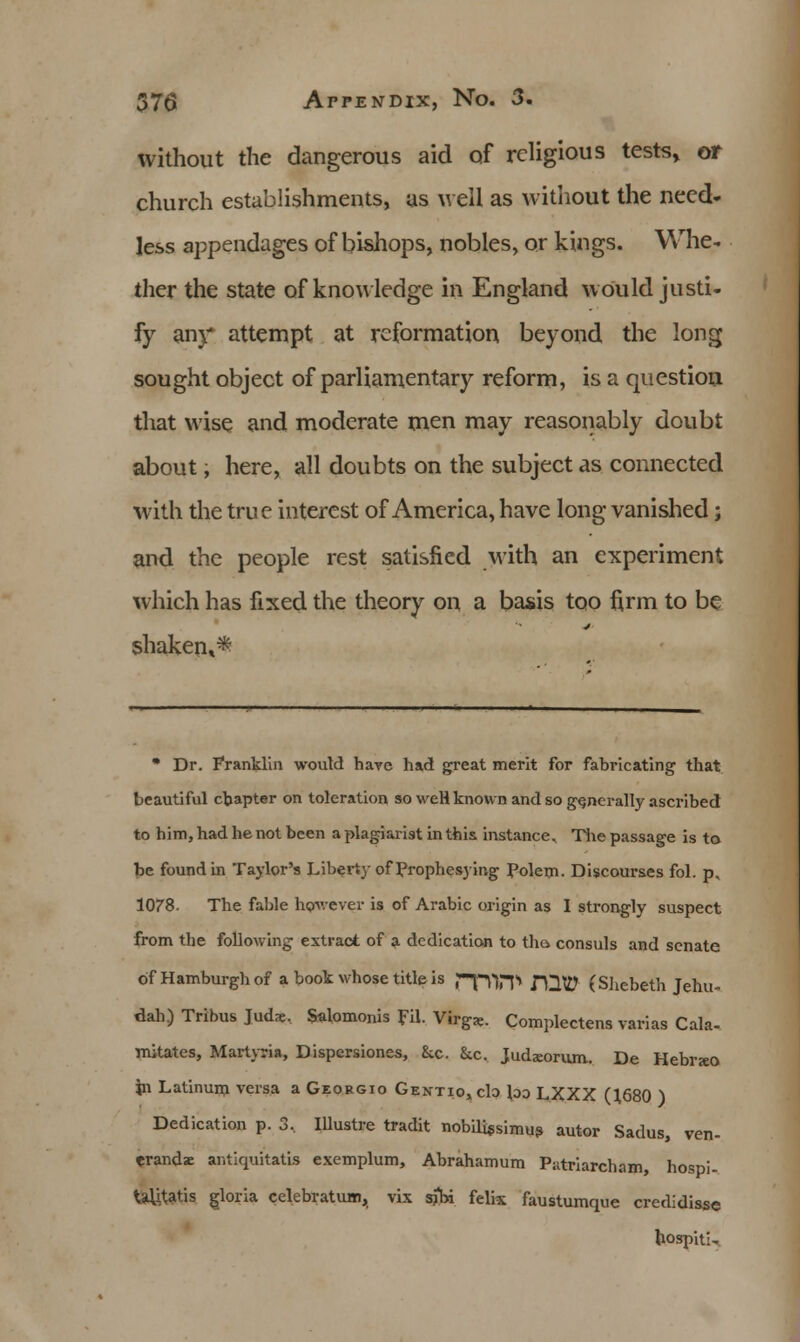 without the dangerous aid of religious tests, or church establishments, as well as without the need- less appendages of bishops, nobles, or kings. Whe- ther the state of knowledge in England would justi- fy any attempt at reformation beyond the long sought object of parliamentary reform, is a question that wise and moderate men may reasonably doubt about, here, all doubts on the subject as connected with the true interest of America, have long vanished; and the people rest satisfied with an experiment which has fixed the theory on a basis too firm to be shaken,* • Dr. Franklin would have had great merit for fabricating that beautiful chapter on toleration so weH known and so generally ascribed to him, had he not been a plagiarist in this instance. The passage is to be found in Taylor's Liberty of Prophesying Polem. Discourses fol. p, 1078. The fable however is of Arabic origin as I strongly suspect from the following extract of a dedication to tha consuls and senate of Hamburgh of a book whose title is ppVP JQW (Shebeth Jehu- dah) Tribus Tudx. Salomonis fil. Virg*. Complectens varias Cala- mitates, Martyria, Dispersiones, 8cc. &.c. Judsorum. De Hebrjeo jn Latinum versa a Georgio Gentio,c1o loo LXXX (1680 ) Dedication p. 3, Illustre tradit nobili«simus autor Sadus, ven- erandae antiquitatis exemplum, Abrahamum Putriarcham, hospi- taUtatis gioria celebratum, vix sihi felix faustumque credidisse hospiti-