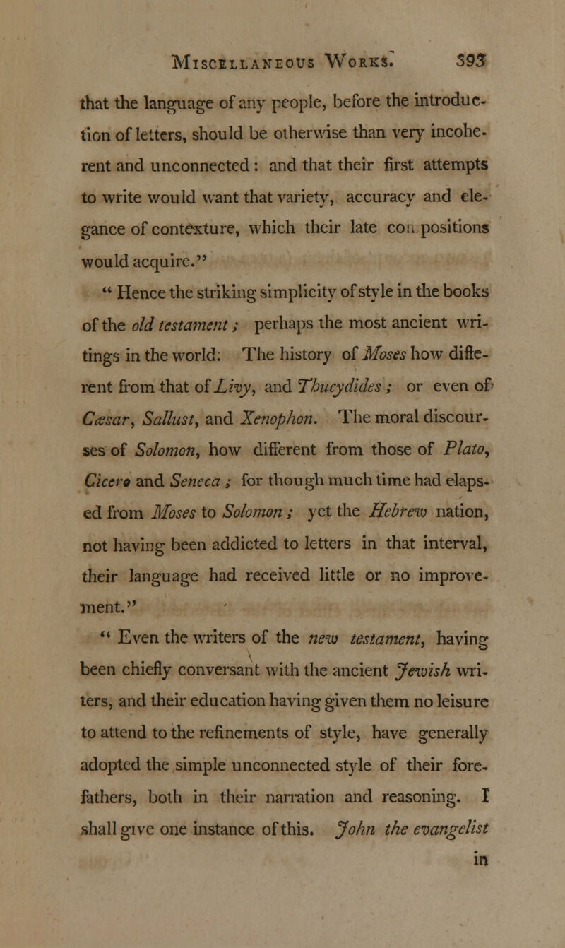 that the language of any people, before the introduc- tion of letters, should be otherwise than very incohe- rent and unconnected : and that their first attempts to write would want that variety, accuracy and ele- gance of contexture, which their late compositions would acquire.  Hence the striking simplicity of style in the books of the old testament; perhaps the most ancient wri- tings in the world: The history of Moses how diffe- rent from that of Lhy, and Thucydides ; or even of Ccesar, Sallust, and Xenophon. The moral discour- ses of Solomon, how different from those of Plato, Cicero and Seneca ; for though much time had elaps- ed from Moses to Solomon ; yet the Hebrew nation, not having been addicted to letters in that interval, their language had received little or no improve- ment.  Even the writers of the new testament, having been chiefly conversant with the ancient Jewish wri- ters, and their education having given them no leisure to attend to the refinements of style, have generally adopted the simple unconnected style of their fore- fathers, both in their narration and reasoning. I shall give one instance of this. John the evangelist in