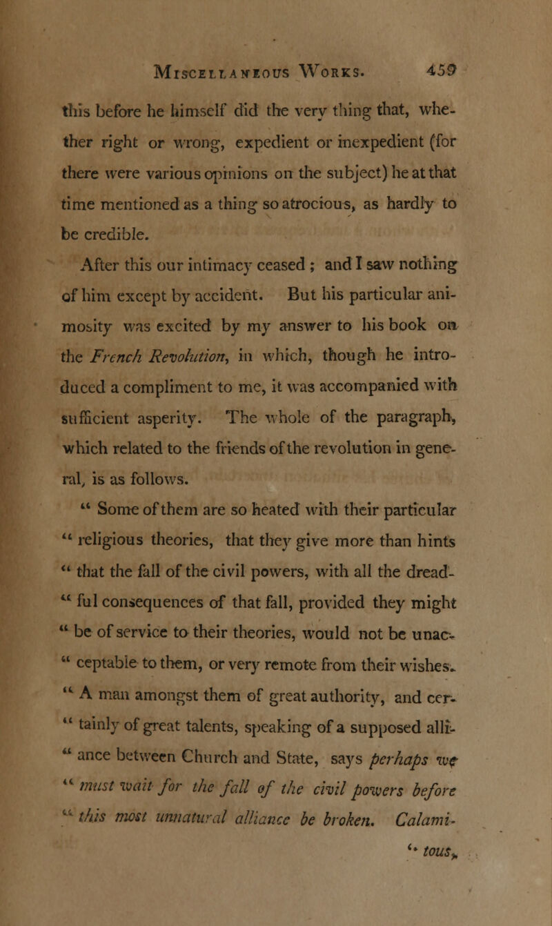 this before he himself did the very thing that, whe- ther right or wrong, expedient or inexpedient (for there were various opinions on the subject) he at that time mentioned as a thing so atrocious, as hardly to be credible. After this our intimacy ceased ; and I saw nothing; of him except by accident. But his particular ani- mosity was excited by my answer to his book on the French Revolution, in which, though he intro- duced a compliment to me, it was accompanied with sufficient asperity. The whole of the paragraph, which related to the friends of the revolution in gene- ral, is as follows.  Some of them are so heated with their particular  religious theories, that they give more than hints  that the fall of the civil powers, with all the dread-  ful consequences of that fall, provided they might  be of service to their theories, would not be unacv  ceptabie to them, or very remote from their wishes. w A man amongst them of great authority, and cer-  tainly of great talents, speaking of a supposed alli-  ance between Church and State, says perhaps w?  must wait for the fall of the chit powers before li this most unnatural alliance be broken. Calami- '• tOUSy,