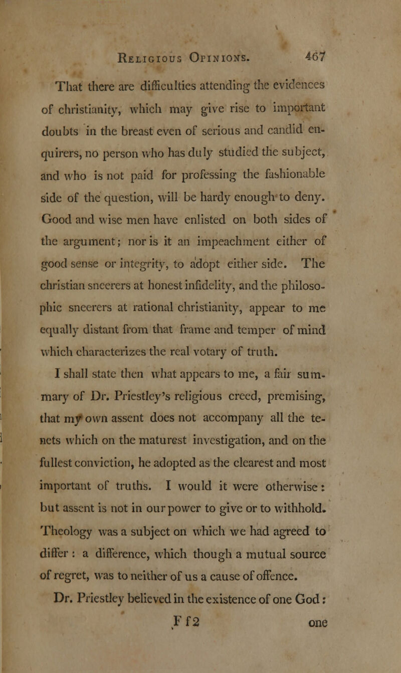 That there are difficulties attending the evidences of Christianity, which may give rise to important doubts in the breast even of serious and candid en- quirers, no person who has duly studied the subject, and who is not paid for professing the fashionable side of the question, will be hardy enough to deny. Good and wise men have enlisted on both sides of the argument; nor is it an impeachment either of good sense or integrity, to adopt either side. The christian sneerers at honest infidelity, and the philoso- phic sneerers at rational Christianity, appear to me equally distant from that frame and temper of mind which characterizes the real votary of truth. I shall state then what appears to me, a fair sum- mary of Dr. Priestley's religious creed, premising, that my own assent does not accompany all the te- nets which on the maturest investigation, and on the fullest conviction, he adopted as the clearest and most important of truths. I would it were otherwise: but assent is not in our power to give or to withhold. Theology was a subject on which we had agreed to differ : a difference, which though a mutual source of regret, was to neither of us a cause of offence. Dr. Priestley believed in the existence of one God: F f2 one