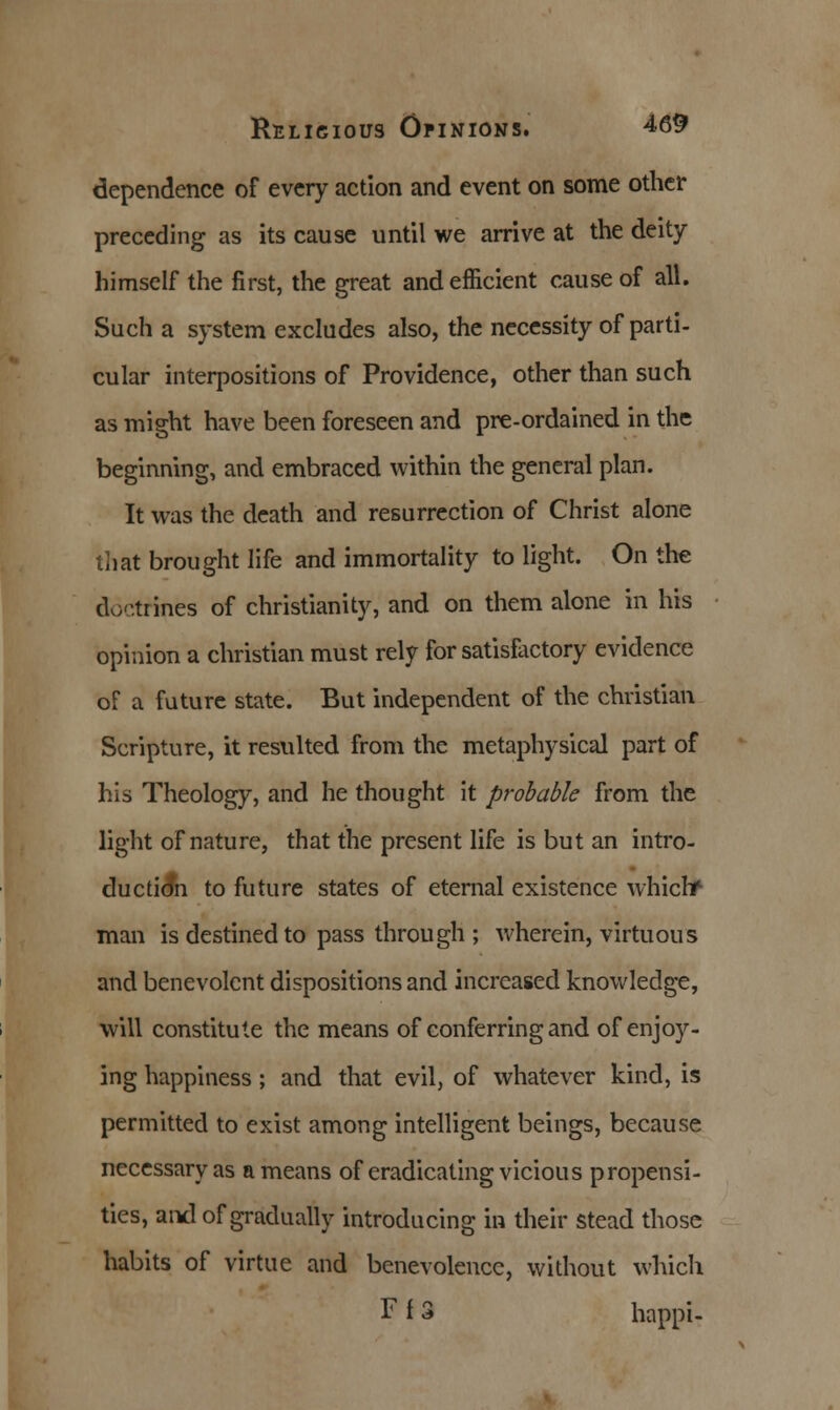 dependence of every action and event on some other preceding as its cause until we arrive at the deity himself the first, the great and efficient cause of all. Such a system excludes also, the necessity of parti- cular interpositions of Providence, other than such as might have been foreseen and pre-ordained in the beginning, and embraced within the general plan. It was the death and resurrection of Christ alone that brought life and immortality to light. On the doctrines of Christianity, and on them alone in his opinion a christian must rely for satisfactory evidence of a future state. But independent of the christian Scripture, it resulted from the metaphysical part of his Theology, and he thought it probable from the light of nature, that the present life is but an intro- duction to future states of eternal existence whichf man is destined to pass through ; wherein, virtuous and benevolent dispositions and increased knowledge, will constitute the means of conferring and of enjoy- ing happiness ; and that evil, of whatever kind, is permitted to exist among intelligent beings, because necessary as a means of eradicating vicious propensi- ties, and of gradually introducing in their stead those habits of virtue and benevolence, without which F f 3 happi-