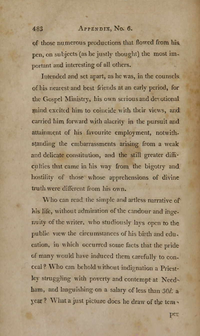 of those numerous productions that flowed from hi«* pen, on subjects (as he justly thought) the most im- portant and interesting of all others. Intended and set apart, as he was, in the counsels of his nearest and best friends at an early period, for the Gospel Ministry, his own serious and devotional mind excited him to coincide A\ith their views, and carried him forward with alacrity in the pursuit and attainment of his favourite employment, notwith- standing the embarrassments arising from a weak and delicate constitution, and the still greater diffi- culties that came in his way from the bigotry and hostility of those whose apprehensions of divine truth were different from his own. Who can read the simple and artless narrative of his life, without admiration of the candour and inee- nuity of the writer, who studiously lays open to the public view the circumstances of his birth and edu- cation, in which occurred some facts that the pride of many would have induced them carefully to con- ceal? Who can behold without indignation a Priest- lev struggling with poverty and contempt at Need- ham, and languishing on a salary of less than 30/. a year ? What a just picture does he draw of the tem- per