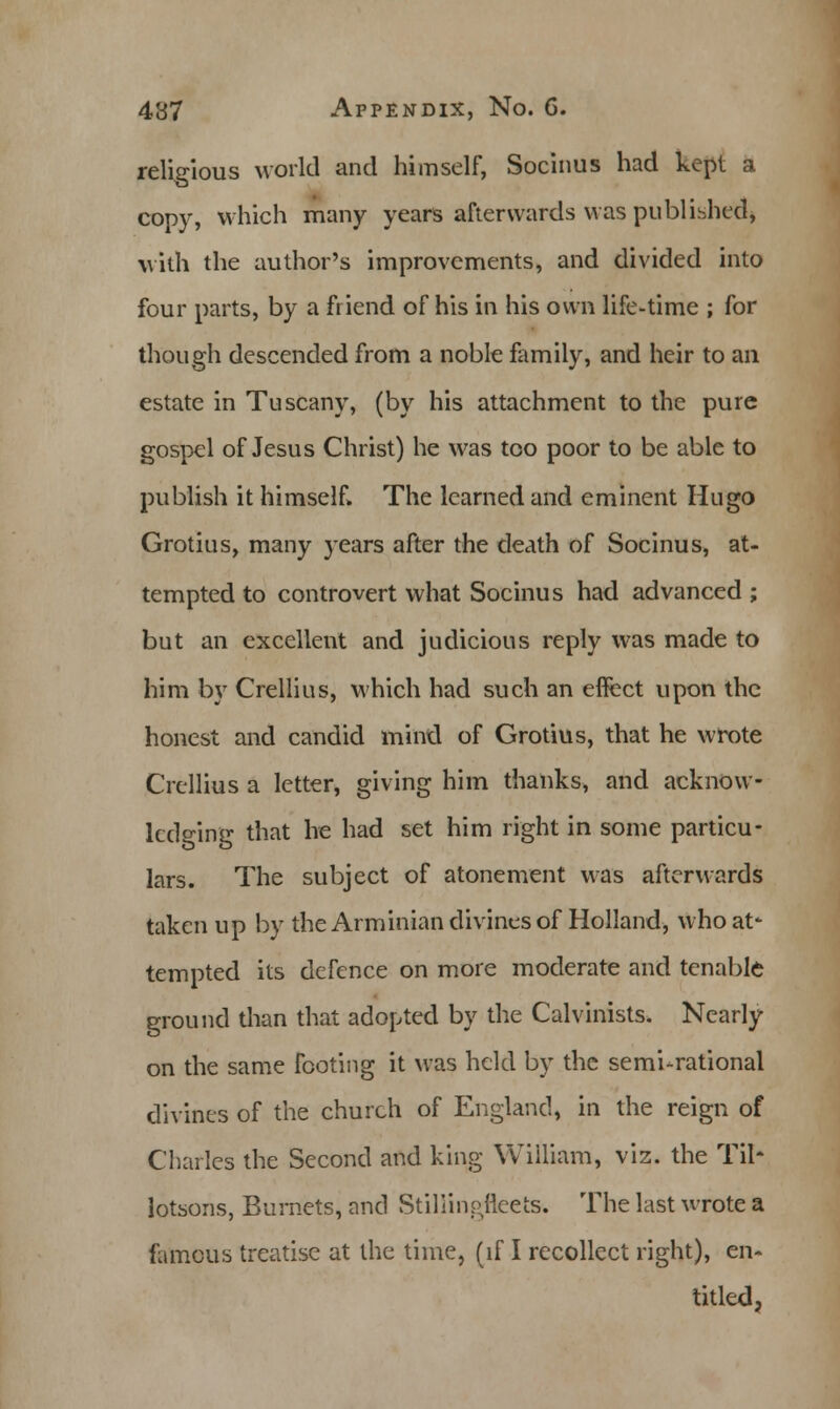 religious world and himself, Socinus had kept a copy, which many years afterwards was published, with the author's improvements, and divided into four parts, by a friend of his in his own life-time ; for though descended from a noble family, and heir to an estate in Tuscany, (by his attachment to the pure gospel of Jesus Christ) he was too poor to be able to publish it himself. The learned and eminent Hugo Grotius, many years after the death of Socinus, at- tempted to controvert what Socinus had advanced ; but an excellent and judicious reply was made to him by Crellius, which had such an effect upon the honest and candid mind of Grotius, that he wrote Crellius a letter, giving him thanks, and acknow- ledging that he had set him right in some particu- lars. The subject of atonement was afterwards taken up by the Arminian divines of Holland, who at* tempted its defence on more moderate and tenable ground dian that adopted by the Calvinists. Nearly on the same footing it was held by the semi-rational divines of the church of England, in the reign of Charles the Second and king William, viz. the Til- lotsons, Burnets, and Stiliinotteets. The last wrote a famous treatise at the time, (if I recollect right), en- titled,