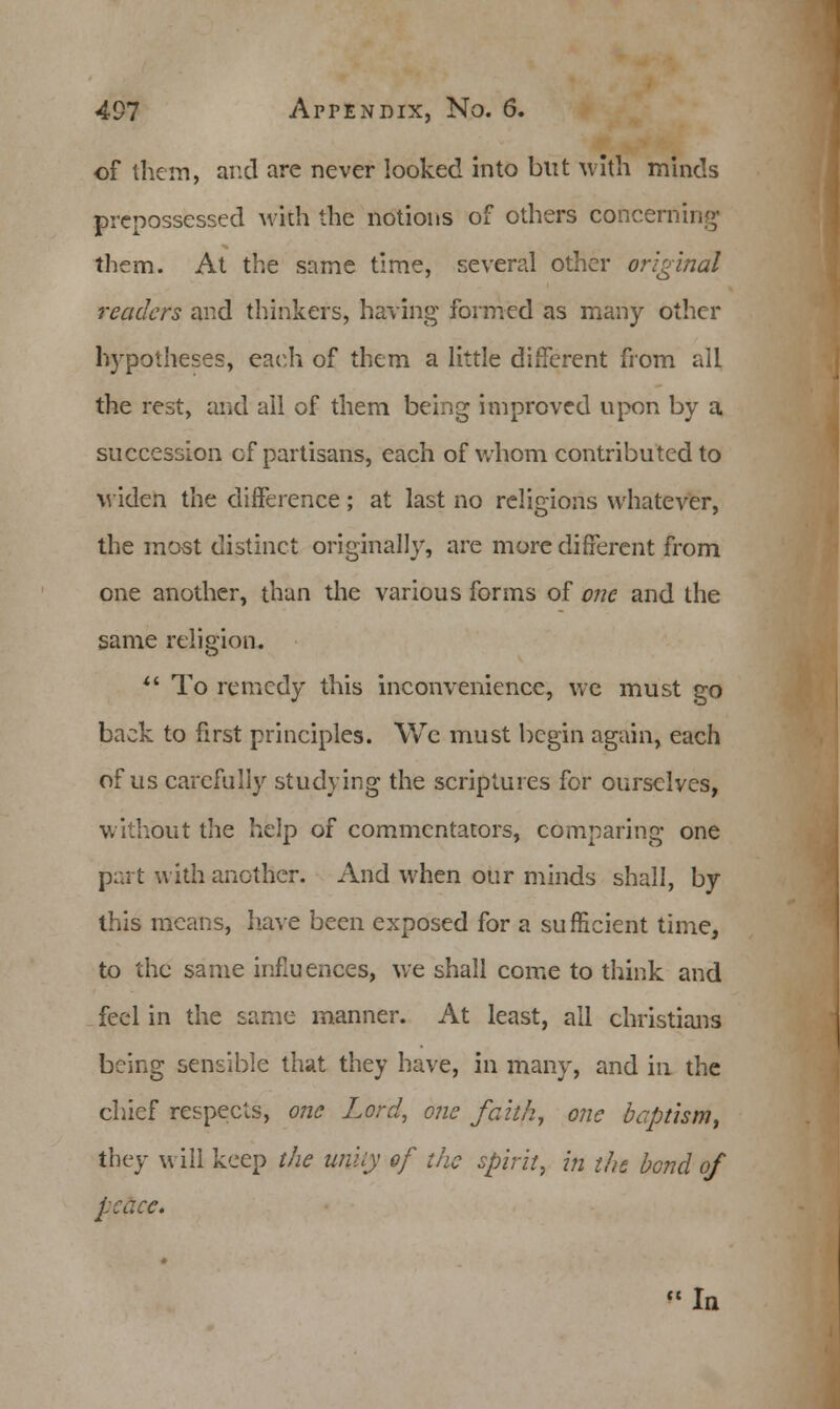 of them, and are never looked into but with minds prepossessed with the notions of others concerning them. At the same time, several other original readers and thinkers, having formed as many other hypotheses, each of them a little different from all the rest, and ail of them being improved upon by a succession of partisans, each of whom contributed to widen the difference; at last no religions whatever, the most distinct originally, are more different from one another, than the various forms of one and the same religion.  To remedy this inconvenience, we must go back to first principles. We must begin again, each of us carefully studying the scriptures for ourselves, without the help of commentators, comparing one part with another. And when our minds shall, by this means, have been exposed for a sufficient time, to the same influences, we shall come to think and feel in the same manner. At least, ail christians being sensible that they have, in many, and in the chief respects, one Lord, one faith, one baptism, they will keep the unity of the spirit, in the bond of peace. In