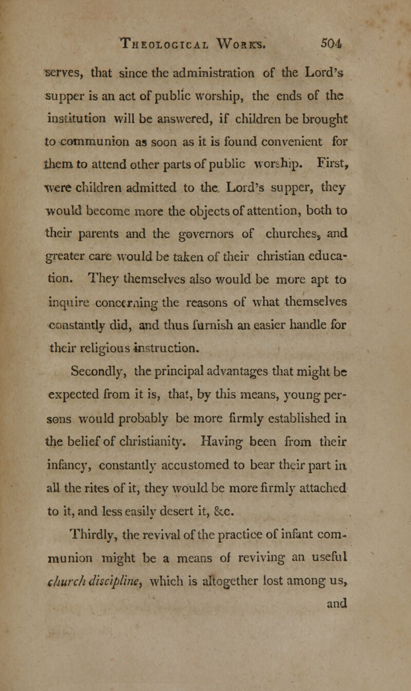 serves, that since the administration of the Lord's supper is an act of public worship, the ends of the institution will be answered, if children be brought to communion as soon as it is found convenient for ihem to attend other parts of public worship. First, were children admitted to the. Lord's supper, they would become more the objects of attention, both to their parents and the governors of churches, and greater care would be taken of their christian educa- tion. They themselves also would be more apt to inquire concerning the reasons of what themselves constantly did, and thus furnish an easier handle for their religious instruction. Secondly, the principal advantages that might be expected from it is, that, by this means, young per- sons would probably be more firmly established in the belief of Christianity. Having been from their infancy, constantly accustomed to bear their part in all the rites of it, they would be more firmly attached to it, and less easily desert it, &c. Thirdly, the revival of the practice of infant com- munion might be a means of reviving an useful church discipline, which is altogether lost among us, and
