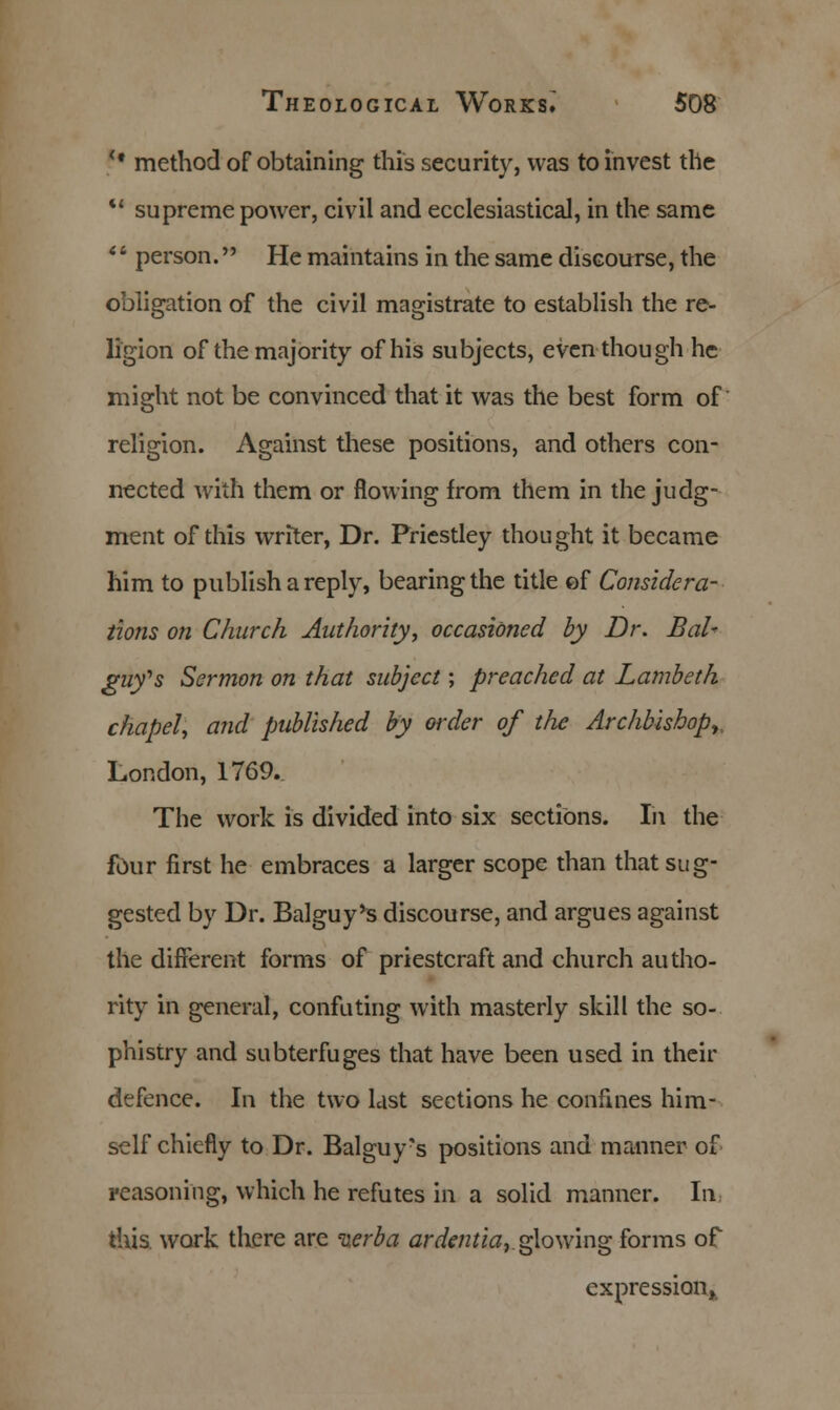 <# method of obtaining this security, was to invest the  supreme power, civil and ecclesiastical, in the same * ■ person. He maintains in the same discourse, the obligation of the civil magistrate to establish the re- ligion of the majority of his subjects, even though he might not be convinced that it was the best form of religion. Against these positions, and others con- nected with them or flowing from them in the judg- ment of this writer, Dr. Priestley thought it became him to publish a reply, bearing the title ef Considera- tions on Church Authority, occasioned by Dr. Bal~ guy's Sermon on that subject; preached at Lambeth chapel, and published by order of the Archbishop, London, 1769. The work is divided into six sections. In the four first he embraces a larger scope than that sug- gested by Dr. Balguy's discourse, and argues against the different forms of priestcraft and church autho- rity in general, confuting with masterly skill the so- phistry and subterfuges that have been used in their defence. In the two last sections he confines him- self chiefly to Dr. Balguy's positions and manner of reasoning, which he refutes in a solid manner. In this work there are ixerba ardentia, glowing forms of expression,