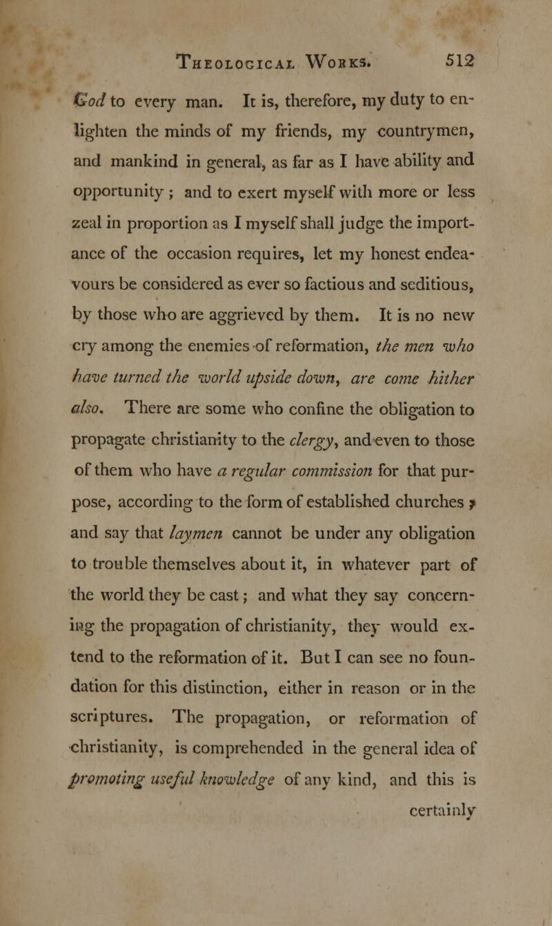 God to every man. It is, therefore, my duty to en- lighten the minds of my friends, my countrymen, and mankind in general, as far as I have ability and opportunity ; and to exert myself with more or less zeal in proportion as I myself shall judge the import- ance of the occasion requires, let my honest endea- vours be considered as ever so factious and seditious, by those who are aggrieved by them. It is no new cry among the enemies of reformation, the men who have turned the world upside down, are come hither also. There are some who confine the obligation to propagate Christianity to the clergy, and even to those of them who have a regular commission for that pur- pose, according to the form of established churches j and say that laymen cannot be under any obligation to trouble themselves about it, in whatever part of the world they be cast; and what they say concern- ing the propagation of Christianity, they would ex- tend to the reformation of it. But I can see no foun- dation for this distinction, either in reason or in the scriptures. The propagation, or reformation of Christianity, is comprehended in the general idea of promoting useful knowledge of any kind, and this is certainly