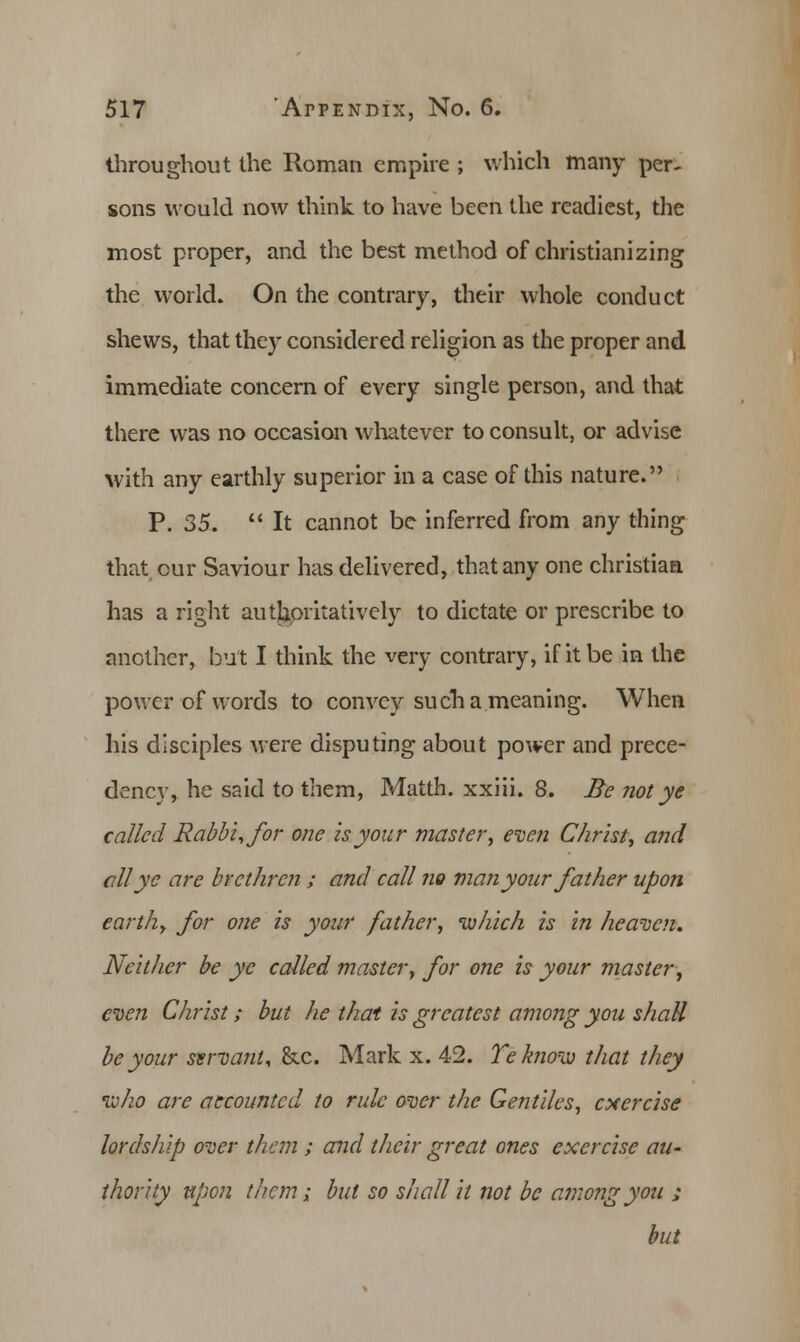 throughout the Roman empire ; which many per- sons would now think to have been the readiest, the most proper, and the best method of christianizing the world. On the contrary, their whole conduct shews, that they considered religion as the proper and immediate concern of every single person, and that there was no occasion whatever to consult, or advise with any earthly superior in a case of this nature. P. 35.  It cannot be inferred from any thing that our Saviour has delivered, that any one christian has a right authoritatively to dictate or prescribe to another, but I think the very contrary, if it be in the power of words to convey such a meaning. When his disciples were disputing about power and prece- dency, he said to them, Matth. xxiii. 8. Be not ye called Rabbi, for one is your master, even Christ, and all ye are brethren ; and call no man your father upon earthy for one is your father, which is in heaven. Neither be ye called master, for one is your master, even Christ; but he that is greatest among you shaU be your ssrvant, &c. Mark x. 42. Teknow that they ivho are accounted to rule over the Gentiles, exercise lordship over them ; and their great ones exercise au- thority upon them; but so shall it not be among you ; but