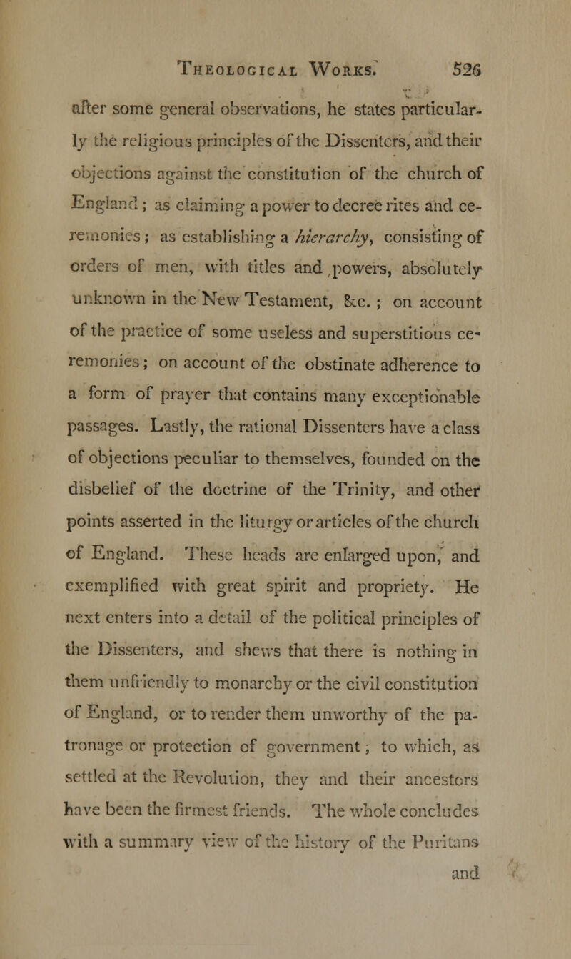 after some general observations, he states particular- ly the religious principles of the Dissenters, and their objections against the constitution of the church of England ; as claiming a power to decree rites and ce- remonies ; as establishing a hierarchy, consisting of orders of men, with titles and powers, absolutely unknown in the New Testament, &c. ; on account of the practice of some useless and superstitious ce- remonies; on account of the obstinate adherence to a form of prayer that contains many exceptionable passages. Lastly, the rational Dissenters have a class of objections peculiar to themselves, founded on the disbelief of the doctrine of the Trinity, and other points asserted in the liturgy or articles of the church of England. These heads are enlarged upon,' and exemplified with great spirit and propriety. He next enters into a detail of the political principles of the Dissenters, and shews that there is nothing in them unfriendly to monarchy or the civil constitution of England, or to render them unworthy of the pa- tronage or protection of government, to which, as settled at the Revolution, they and their ancestors have been the firmest friends. The whole concludes with a summary view of the history of the Puritans and