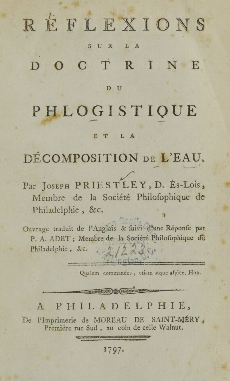 ÉFLEXIONS SUR LA DOCTRINE D U PHLOGISTIQUE ET LA DÉCOMPOSITION de L'EAU. Par Joseph PRIESTLEY,D. Es-Lois, Membre de la Société Philofophique de Philadelphie , &c. Ouvrage traduit de l'Anglais .& fuivi divine Réponfe par P. A. ADET ; Membre de la Société Philofophique de Philadelphie , &c. , ■ ': j >, £ J ■/>• ... ■■ :. ■ ~~-  Qualem commandes, etiam atque afpice. Hor. A PHILADELPHIE, De l'Imprimerie de MOREAtJ DE SAINT-MÉRY, Première rue Sud , au coin de celle Walnut, 1797=