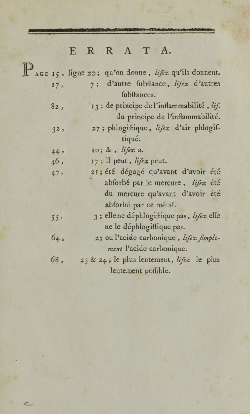 p ERRATA. âge 15 , ligne 20; qu'on donne, /(fez. qu'ils donnent. 17, 7; d'autre iubftance, lifez d'autres fubftances. 82 , 13 ; de principe de l'inflammabilité , lif. du principe de l'inflammabilité. 32, 27 ; phlogiftique , lifez d'air phlogif- tiqué. 44, 10; & , ///êz a. 46 , 17 ; il peut, lifez. peut. 47, 21 ; été dégagé qu'avant d'avoir été abforbé par le mercure , lifez été du mercure qu'avant d'avoir été abforbé par ce métal. 55, 3 ; elle ne déphlogiftique pas, lifez elle ne le déphlogiftique pas. 64, 2; ou l'acide carbonique, lifez Jimple- ment l'acide carbonique. 68 , 23 & 24 ; le plus lentement, lifez le plus lentement poffible.