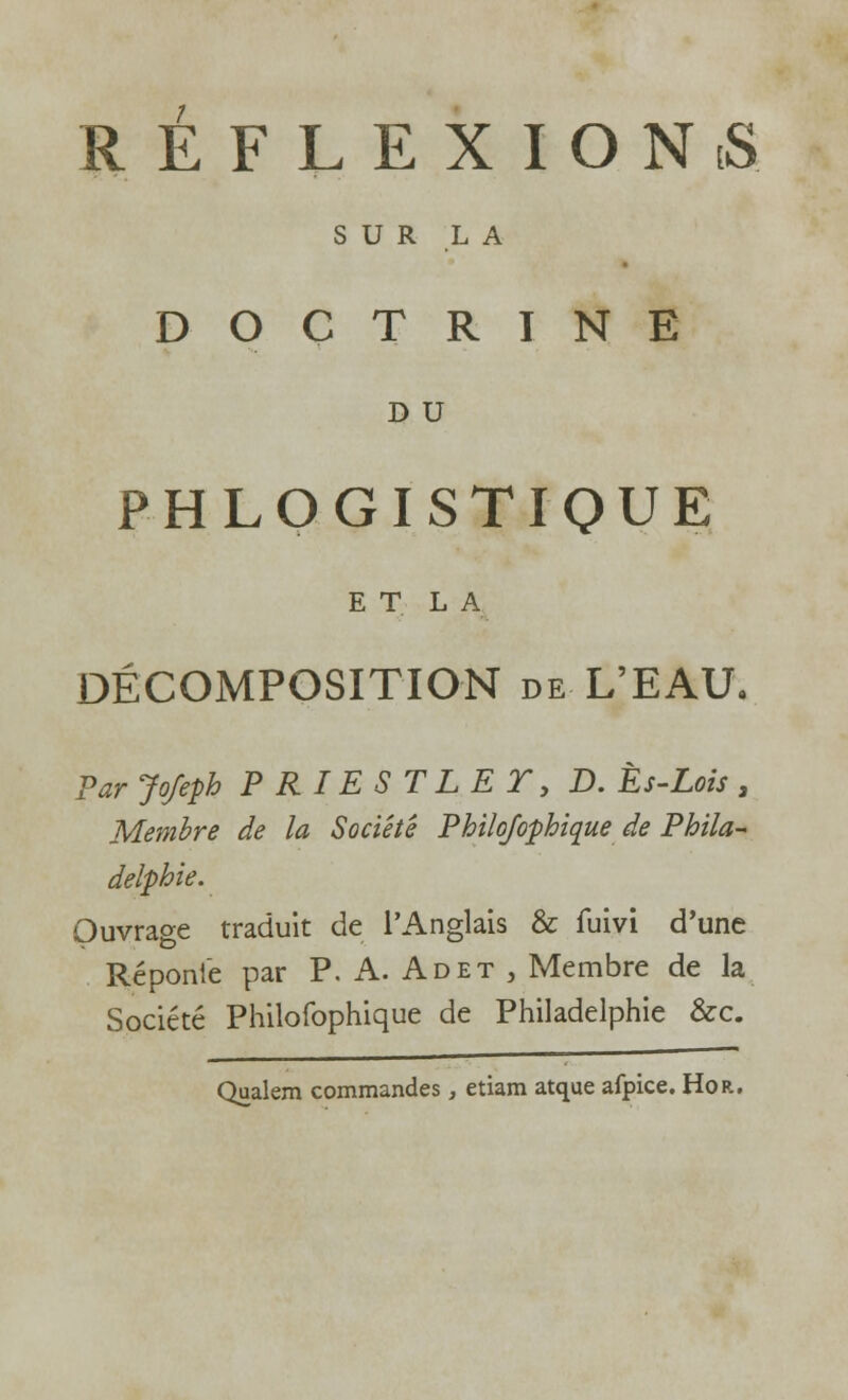 REFLEXION iS SUR LA DOCTRINE D U P H LOGISTIQUE E T L A DÉCOMPOSITION de L'EAU. Par Jofepb P RIES TLE T, D. Ès-Lois , Membre de la Société Philosophique de Phila- delphie. Ouvrage traduit de l'Anglais & fuivi d'une Réponie par P. A. Ad et , Membre de la Société Philofophique de Philadelphie &c. Qualem commandes, etiam atque afpice. Hor.