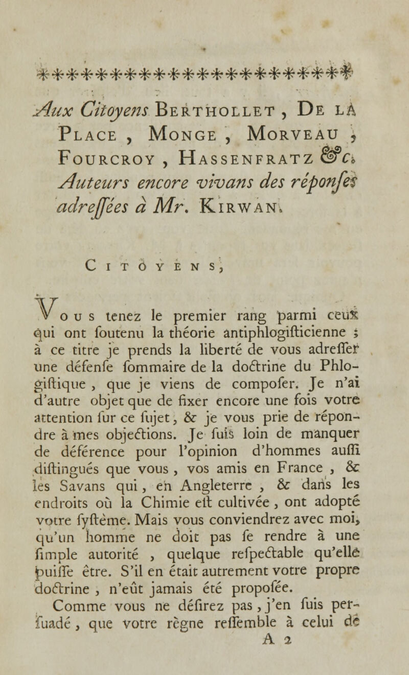 Aux Citoyens Berthollet , De là Place , Monge , Morveau , Fourcroy , Hassenfratz &C* Auteurs encore vivans des réponfes adrefjées à Mr. Kirwan, Citoyens, Vous tenez le premier rang parmi ceux qui ont foutenu la théorie antiphlogifticienne ; à ce titre je prends la liberté de vous adrefifer une défenfe fommaire de la doctrine du Phlo- giftique , que je viens de compofer. Je n'ai d'autre objet que de fixer encore une fois votre attention fur ce fujet, & je vous prie de répon- dre à mes objections. Je fuis loin de manquer de déférence pour l'opinion d'hommes aufîi diftingués que vous, vos amis en France , & lès Savans qui, eh Angleterre , & dans les endroits où la Chimie elt cultivée , ont adopté votre fyftême. Mais vous conviendrez avec moi, qu'un homme ne doit pas fe rendre à une fimple autorité , quelque refpectable qu'elle £>uiflfe être. S'il en était autrement votre propre doctrine , n'eût jamais été propofée. Comme vous ne défirez pas,j'en fuis per- fuadé , que votre règne reftemble à celui de A i