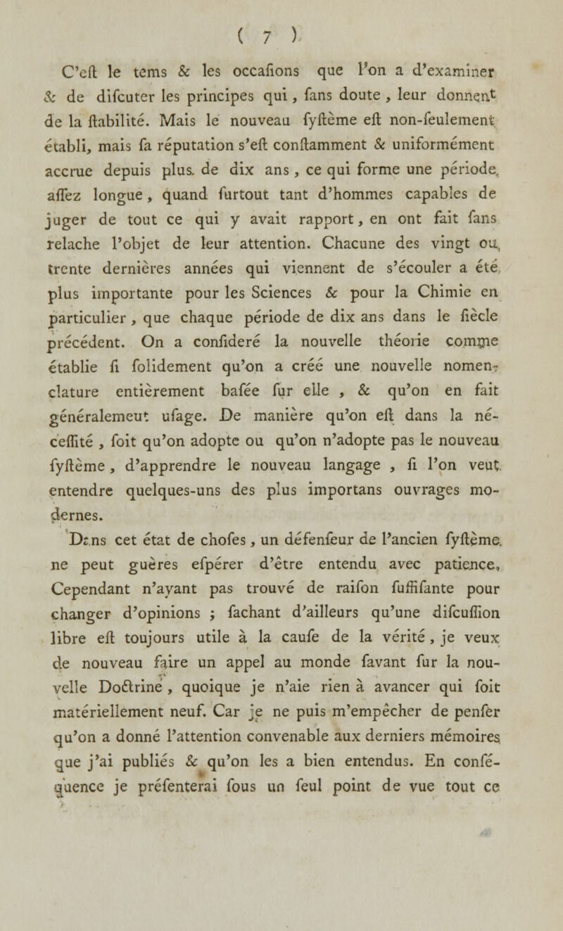 C'efl le tems & les occafions que l'on a d'examiner Se de difeuter les principes qui, fans doute , leur donnent de la fiabilité. Mais le nouveau fyftème eft non-feulement établi, mais fa réputation s'eft conftamment & uniformément accrue depuis plus, de dix ans , ce qui forme une période, affez longue, quand furtout tant d'hommes capables de juger de tout ce qui y avait rapport, en ont fait fans relâche l'objet de leur attention. Chacune des vingt ou, trente dernières années qui viennent de s'écouler a été plus importante pour les Sciences & pour la Chimie en particulier, que chaque période de dix ans dans le fiècle précédent. On a confideré la nouvelle théorie comme établie fi folidement qu'on a créé une nouvelle nomen-r clature entièrement bafée fur elle , & qu'on en fait généralemeut ufage. De manière qu'on eft dans la né- ceffité , foit qu'on adopte ou qu'on n'adopte pas le nouveau fyftème, d'apprendre le nouveau langage , fi l'on veut entendre quelques-uns des plus importans ouvrages mo- dernes. Drns cet état de chofes, un défenfeur de l'ancien fyftème. ne peut guères efpérer d'être entendu avec patience, Cependant n'ayant pas trouvé de raifon fuffifante pour changer d'opinions ; fâchant d'ailleurs qu'une difeuflion libre eft toujours utile à la caufe de la vérité, je veux de nouveau faire un appel au monde favant fur la nou- velle Doctrine , quoique je n'aie rien à avancer qui foit matériellement neuf. Car je ne puis m'empêcher de penfer qu'on a donné l'attention convenable aux derniers mémoires que j'ai publiés & qu'on les a bien entendus. En confé- quence je préfenterai fous un feul point de vue tout ce