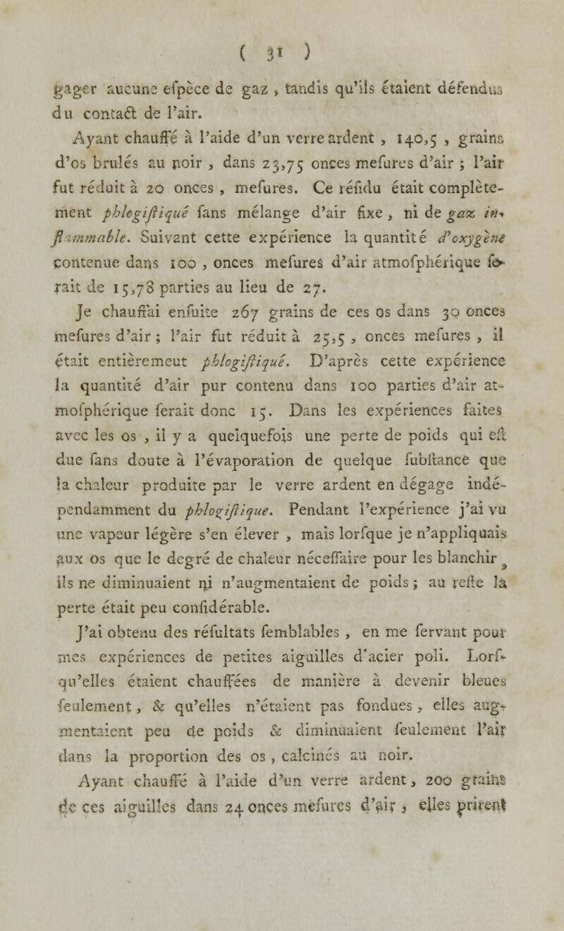 gager aucune efpèce de gaz , tandis qu'ils étaient défendus du contaét de l'air. Ayant chauffe à l'aide d'un verre ardent , 140,5 , grainr, d'es brûlés au noir , dans 23,75 onces mefures d'air ; l'air fut réduit à 20 onces , mefures. Ce rendu était complète- ment phhgifiiqué fans mélange d'air fixe , ni de gaz i?i-> /? mmahle. Suivant cette expérience la quantité d'oxygéné contenue dans 100 , onces mefures d'air atmofphérique fo- rait de 15,78 parties au lieu de 27. Je chauffai enfuite 267 grains de ces os dans 30 onces mefures d'air ; l'air fut réduit à 25,5, onces mefures, il était entière meut phlogifiiqué. D'après cette expérience la quantité d'air pur contenu dans 100 parties d'air at- mofphérique ferait donc 15. Dans les expériences faites avec les os , il y a quelquefois une perte de poids qui eu. due fans doute à l'évaporation de quelque fubitance que la chaleur produite par le verre ardent en dégage indé- pendamment du phlogifiiqué. Pendant l'expérience j'ai vu une vapeur légère s'en élever , mais lorfque je n'appliquais aux os que le degré de chaleur néceflaire pour les blanchir ils ne diminuaient nj n'augmentaient de poids ; au relie la perte était peu confidérable. J'ai obtenu des réfultats femblabîes , en me fervant pour nies expériences de petites aiguilles d'acier poli. Lors- qu'elles étaient chauffées de manière à devenir bleues feulement, & qu'elles n'étaient pas fondues, elles augr mentaient peu de poids & diminuaient feulement l'air dans la proportion des os , calcinés au noir. Ayant chauffé à l'aide d'un verre ardent, 200 grains de ces aiguilles dans 24 onces mefures d'air , elles prirent