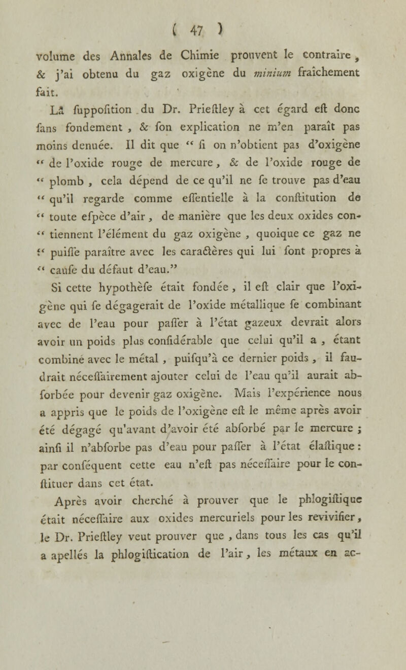 volume des Annales de Chimie prouvent le contraire , & j'ai obtenu du gaz oxigène du minium fraîchement fait. Là fuppofition du Dr. Prieftley à cet égard eft donc fans fondement , & fon explication ne m'en paraît pas moins dénuée. Il dit que  fi on n'obtient pas d'oxigène *' de l'oxide rouge de mercure, & de l'oxide rouge de  plomb , cela dépend de ce qu'il ne fe trouve pas d'eau  qu'il regarde comme eflèntieile à la conftitution de  toute efpèce d'air , de manière que les deux oxides con-  tiennent l'élément du gaz oxigène , quoique ce gaz ne f* puifle paraître avec les caractères qui lui font propres à  caufe du défaut d'eau. Si cette hypothèfe était fondée, il eft clair que Poxï- gène qui fe dégagerait de l'oxide métallique fe combinant avec de l'eau pour parler à l'état gazeux devrait alors avoir un poids plus confidérable que celui qu'il a , étant combiné avec le métal , puifqu'à ce dernier poids , il fau- drait nécessairement ajouter celui de l'eau qu'il aurait ab- forbée pour devenir gaz oxigène. Mais l'expérience nous a appris que le poids de l'oxigène eft le même après avoir été dégagé qu'avant d'avoir été abforbé par le mercure ; ainfi il n'abforbe pas d'eau pour paffer à l'état élaftique : par conféquent cette eau n'eft pas néceiTaire pour le con- ftituer dans cet état. Après avoir cherché à prouver que le phîogiftiquc était néceflaire aux oxides mercuriels pour les revivifier, le Dr. Prieftley veut prouver que , dans tous les cas qu'il a apellés la phlogiftication de Pair, les métaux en ac-