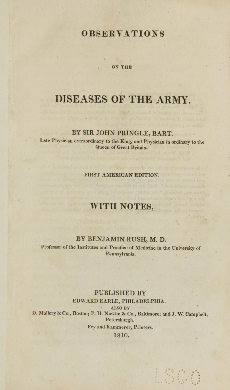 OBSERVATIONS ON THE DISEASES OF THE ARMY. BY SIR JOHN PRINGLE, BART. Late Physician extraordinary to the King, and Physician in ordinary to the Queen of Great Britain. FIRST AMERICAN EDITION. WITH NOTES, BY BENJAMIN RUSH, M. D. Professor of the Institutes and Practice of Medicine in the University of Pennsylvania. PUBLISHED BY EDWARD EARLE, PHILADELPHIA. ALSO BY J). Maltory & Co., Boston; P. H. Nicklin & Co., Baltimore; and J. W. Campbell. Petersburg!). Fry and Kammerer, Printers. 1810.