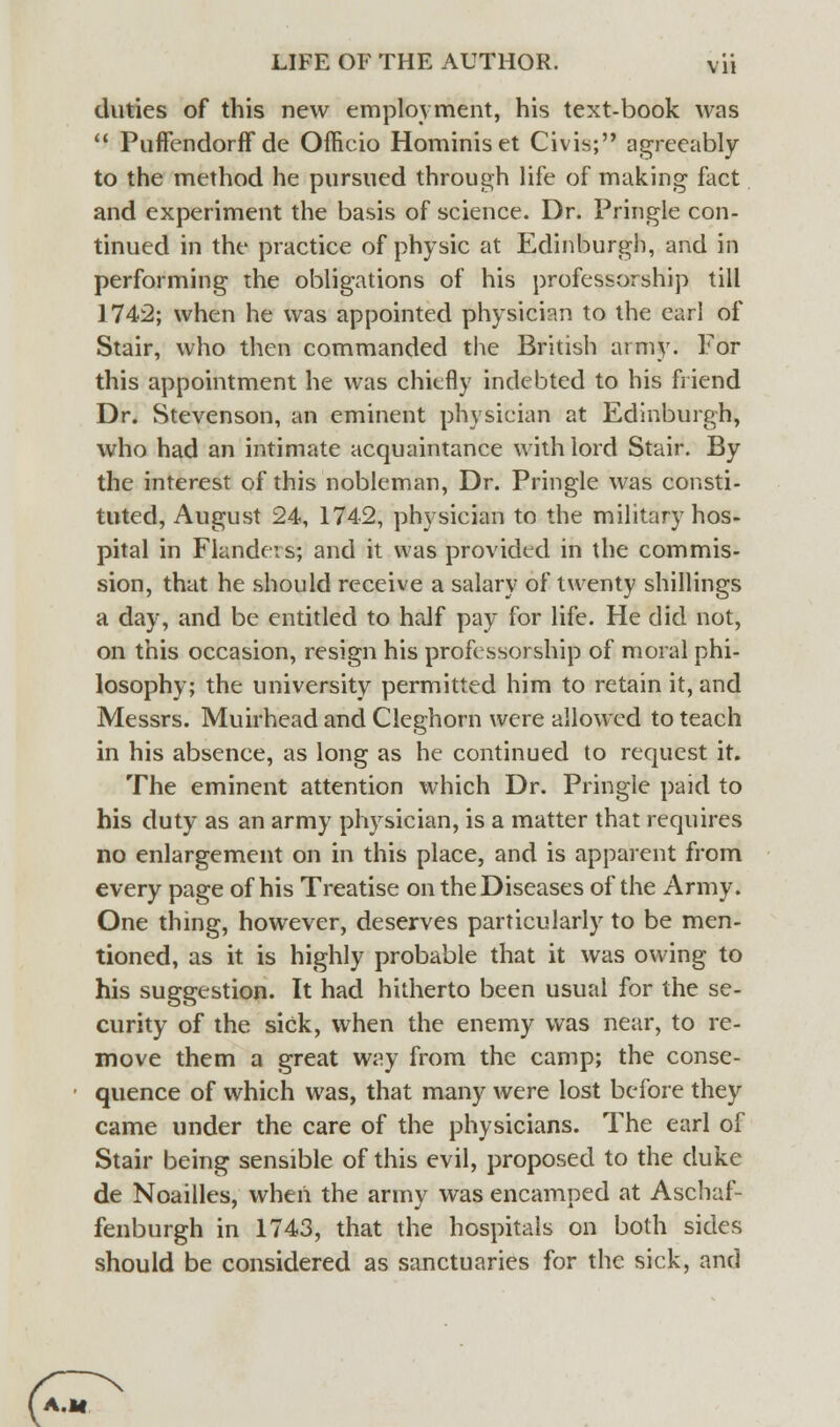 duties of this new employment, his text-book was  Puffendorff de Officio Hominiset Civis; agreeably to the method he pursued through life of making fact and experiment the basis of science. Dr. Pringle con- tinued in the practice of physic at Edinburgh, and in performing the obligations of his professorship till 1742; when he was appointed physician to the earl of Stair, who then commanded the British army. For this appointment he was chiefly indebted to his friend Dr. Stevenson, an eminent physician at Edinburgh, who had an intimate acquaintance with lord Stair. By the interest of this nobleman, Dr. Pringle was consti- tuted, August 24, 1742, physician to the military hos- pital in Flandevs; and it was provided in the commis- sion, that he should receive a salary of twenty shillings a day, and be entitled to half pay for life. He did not, on this occasion, resign his professorship of moral phi- losophy; the university permitted him to retain it, and Messrs. Muirhead and Cleghorn were allowed to teach in his absence, as long as he continued to request it. The eminent attention which Dr. Pringle paid to his duty as an army physician, is a matter that requires no enlargement on in this place, and is apparent from every page of his Treatise on the Diseases of the Army. One thing, however, deserves particularly to be men- tioned, as it is highly probable that it was owing to his suggestion. It had hitherto been usual for the se- curity of the sick, when the enemy was near, to re- move them a great way from the camp; the conse- quence of which was, that many were lost before they came under the care of the physicians. The earl of Stair being sensible of this evil, proposed to the duke de Noailles, when the army was encamped at Aschaf- fenburgh in 1743, that the hospitals on both sides should be considered as sanctuaries for the sick, and A.lf