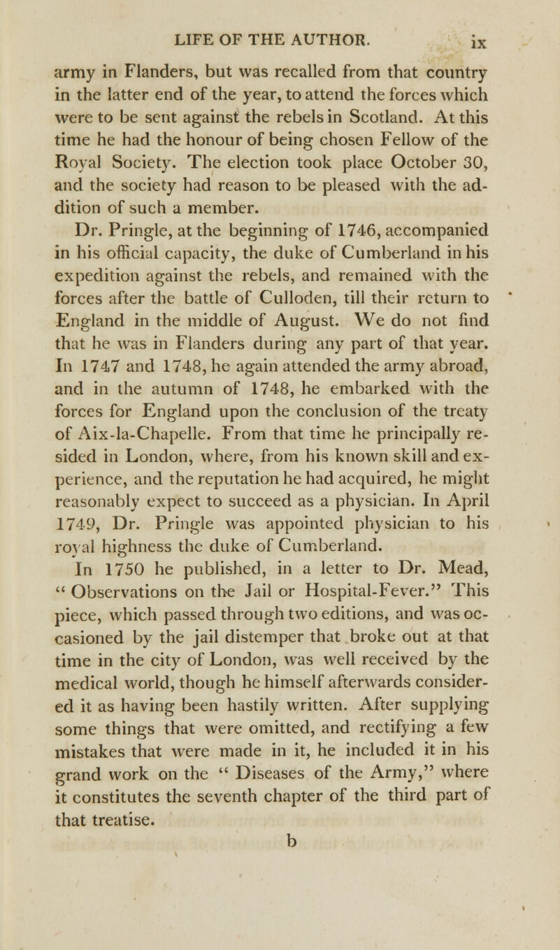 army in Flanders, but was recalled from that country in the latter end of the year, to attend the forces which were to be sent against the rebels in Scotland. At this time he had the honour of being chosen Fellow of the Royal Society. The election took place October 30, and the society had reason to be pleased with the ad- dition of such a member. Dr. Pringle, at the beginning of 1746, accompanied in his official capacity, the duke of Cumberland in his expedition against the rebels, and remained with the forces after the battle of Culloden, till their return to England in the middle of August. We do not find that he was in Flanders during any part of that year. In 1747 and 1748, he again attended the army abroad, and in the autumn of 1748, he embarked with the forces for England upon the conclusion of the treaty of Aix-la-Chapelle. From that time he principally re- sided in London, where, from his known skill and ex- perience, and the reputation he had acquired, he might reasonably expect to succeed as a physician. In April 1749, Dr. Pringle was appointed physician to his royal highness the duke of Cumberland. In 1750 he published, in a letter to Dr. Mead,  Observations on the Jail or Hospital-Fever. This piece, which passed through two editions, and was oc- casioned by the jail distemper that broke out at that time in the city of London, was well received by the medical world, though he himself afterwards consider- ed it as having been hastily written. After supplying some things that were omitted, and rectifying a few mistakes that were made in it, he included it in his grand work on the  Diseases of the Army, where it constitutes the seventh chapter of the third part of that treatise. b