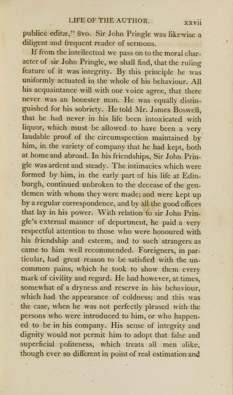 publice editae, 8vo. Sir John Pringle was likewise a diligent and frequent reader of sermons. If from the intellectual we pass on to the moral char- acter of sir John Pringle, we shall find, that the ruling feature of it was integrity. By this principle he was uniformly actuated in the whole of his behaviour. All his acquaintance will with one voice agree, that there never was an honester man. He was equally distin- guished for his sobriety. He told Mr. James Boswell, that he had never in his life been intoxicated with liquor, which must be allowed to have been a very laudable proof of the circumspection maintained by him, in the variety of company that he had kept, both at home and abroad. In his friendships, Sir John Prin- gle was ardent and steady. The intimacies which were formed by him, in the early part of his life at Edin- burgh, continued unbroken to the decease of the gen- tlemen with whom they were made; and were kept up by a regular correspondence, and by all the good offices that lay in his power. With relation to sir John Prin- gle's external manner of deportment, he paid a very respectful attention to those who were honoured with his friendship and esteem, and to such strangers as came to him well recommended. Foreigners, in par- ticular, had great reason to be satisfied with the un- common pains, which he took to show them every mark of civility and regard. He had however, at times, somewhat of a dryness and reserve in his behaviour, which had the appearance of coldness; and this was the case, when he was not perfectly pleased with the persons who were introduced to him, or who happen- ed to be in his company. His sense of integrity and dignity would not permit him to adopt that false and superficial politeness, which treats all men alike, though ever so different in point of real estimation and