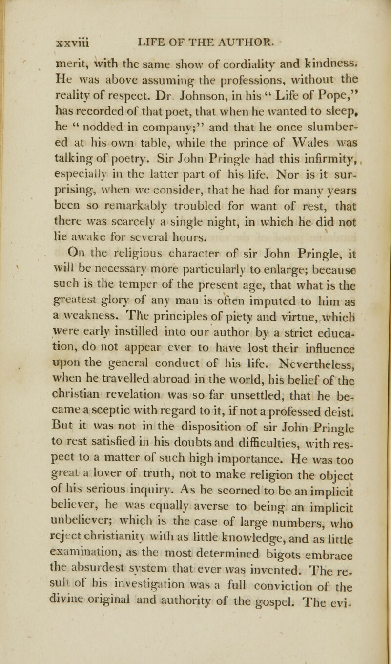 merit, with the same show of cordiality and kindness. He was above assuming the professions, without the reality of respect. Dr Johnson, in his ** Life of Pope, has recorded of that poet, that when he wanted to sleep, he  nodded in company; and that he once slumber- ed at his own table, while the prince of Wales was talking of poetry. Sir John Pringle had this infirmity, especially in the latter part of his life. Nor is it sur- prising, when we consider, that he had for many years been so remarkably troubled for want of rest, that there was scarcely a single night, in which he did not lie awake for several hours. On the religious character of sir John Pringle, it will be necessary more particularly to enlarge; because such is the temper of the present age, that what is the greatest glory of any man is often imputed to him as a weakness. The principles of piety and virtue, which were early instilled into our author by a strict educa- tion, do not appear ever to have lost their influence upon the general conduct of his life. Nevertheless, when he travelled abroad in the world, his belief of the christian revelation was so for unsettled, that he be- came a sceptic with regard to it, if not a professed deist. But it was not in the disposition of sir John Pringle to rest satisfied in his doubts and difficulties, with res- pect to a matter of such high importance. He was too great a lover of truth, not to make religion the object of his serious inquiry. As he scorned to be an implicit believer, he was equally averse to being an implicit unbeliever; which is the case of large numbers, who reject Christianity with as little knowledge, and as little examination, as the most determined bigots embrace the absurdest system that ever was invented. The re- sult of his investigation was a full conviction of the divine original and authority of the gospel. The evi-