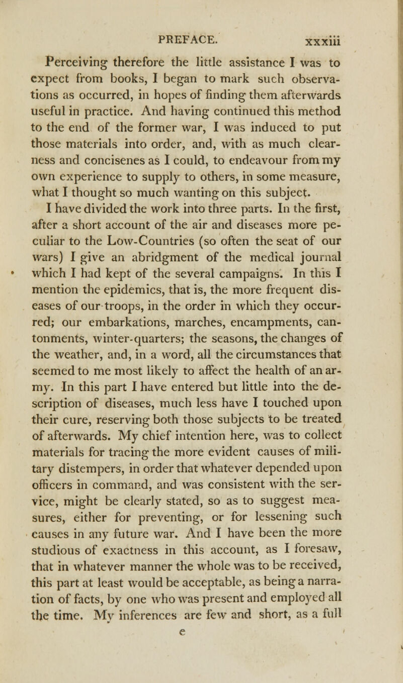 Perceiving therefore the little assistance I was to expect from books, I began to mark such observa- tions as occurred, in hopes of finding them afterwards useful in practice. And having continued this method to the end of the former war, I was induced to put those materials into order, and, with as much clear- ness and concisenes as I could, to endeavour from my own experience to supply to others, in some measure, what I thought so much wanting on this subject. I have divided the work into three parts. In the first, after a short account of the air and diseases more pe- culiar to the Low-Countries (so often the seat of our wars) I give an abridgment of the medical journal which I had kept of the several campaigns. In this I mention the epidemics, that is, the more frequent dis- eases of our troops, in the order in which they occur- red; our embarkations, marches, encampments, can- tonments, winter-quarters; the seasons, the changes of the weather, and, in a word, all the circumstances that seemed to me most likely to affect the health of an ar- my. In this part I have entered but little into the de- scription of diseases, much less have I touched upon their cure, reserving both those subjects to be treated of afterwards. My chief intention here, was to collect materials for tracing the more evident causes of mili- tary distempers, in order that whatever depended upon officers in command, and was consistent with the ser- vice, might be clearly stated, so as to suggest mea- sures, either for preventing, or for lessening such causes in any future war. And I have been the more studious of exactness in this account, as I foresaw, that in whatever manner the whole was to be received, this part at least would be acceptable, as being a narra- tion of facts, by one who was present and employed all the time. Mv inferences are few and short, as a full