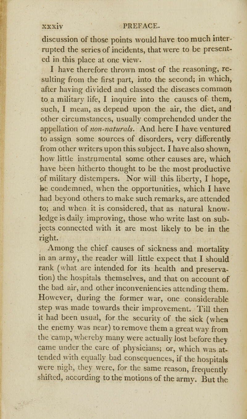 discussion of those points would have too much inter- rupted the series of incidents, that were to be present- ed in this place at one view. I have therefore thrown most of the reasoning, re- sulting from the first part, into the second; in which, after havinar divided and classed the diseases common to a military life, I inquire into the causes of them, such, I mean, as depend upon the air, the diet, and other circumstances, usually comprehended under the appellation of non-naturals. And here I have ventured to assign some sources of disorders, very differently from other writers upon this subject. I have also shown, how little instrumental some other causes are, which have been hitherto thought to be the most productive of military distempers. Nor will this liberty, I hope, be condemned, when the opportunities, which I have had beyond others to make such remarks, are attended to; and when it is considered, that as natural know- ledge is daily improving, those who write last on sub- jects connected with it are most likely to be in the right. Among the chief causes of sickness and mortality in an army, the reader will little expect that I should rank (what are intended for its health and preserva- tion) the hospitals themselves, and that on account of the bad air, and other inconveniencies attending them. However, during the former war, one considerable step was made towards their improvement. Till then it had been usual, for the security of the sick (when the enemy was near) to remove them a great way from the camp, whereby many were actually lost before they came under the care of physicians; or, which was at- tended with equally bad consequences, if the hospitals were nigh, they were, for the same reason, frequently shifted, according to the motions of the army. But the