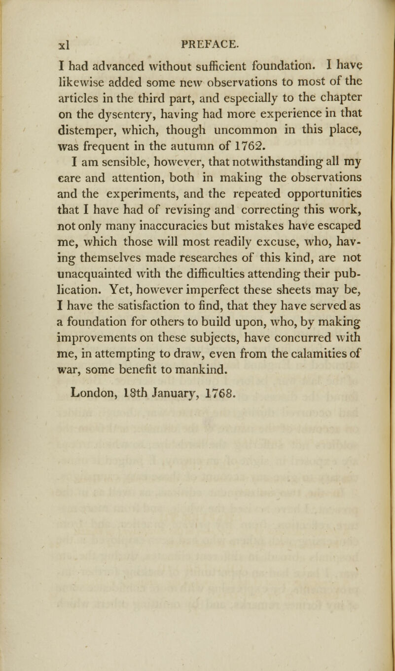 I had advanced without sufficient foundation. I have likewise added some new observations to most of the articles in the third part, and especially to the chapter on the dysentery, having had more experience in that distemper, which, though uncommon in this place, was frequent in the autumn of 1762. I am sensible, however, that notwithstanding all my eare and attention, both in making the observations and the experiments, and the repeated opportunities that I have had of revising and correcting this work, not only many inaccuracies but mistakes have escaped me, which those will most readily excuse, who, hav- ing themselves made researches of this kind, are not unacquainted with the difficulties attending their pub- lication. Yet, however imperfect these sheets may be, I have the satisfaction to find, that they have served as a foundation for others to build upon, who, by making improvements on these subjects, have concurred with me, in attempting to draw, even from the calamities of war, some benefit to mankind. London, 18th January, 1768.