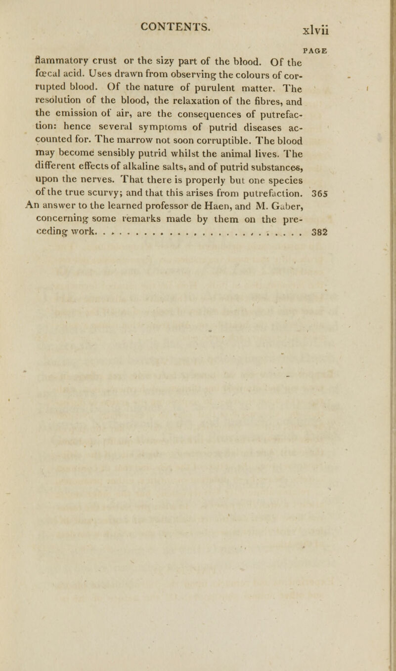 PAGE flammatory crust or the sizy part of the blood. Of the foecal acid. Uses drawn from observing the colours of cor- rupted blood. Of the nature of purulent matter. The resolution of the blood, the relaxation of the fibres, and the emission of air, are the consequences of putrefac- tion: hence several symptoms of putrid diseases ac- counted for. The marrow not soon corruptible. The blood may become sensibly putrid whilst the animal lives. The different effects of alkaline salts, and of putrid substances, upon the nerves. That there is properly but one species of the true scurvy; and that this arises from putrefaction. 365 An answer to the learned professor de Haen, and M. Guber, concerning some remarks made by them on the pre- ceding work , 382