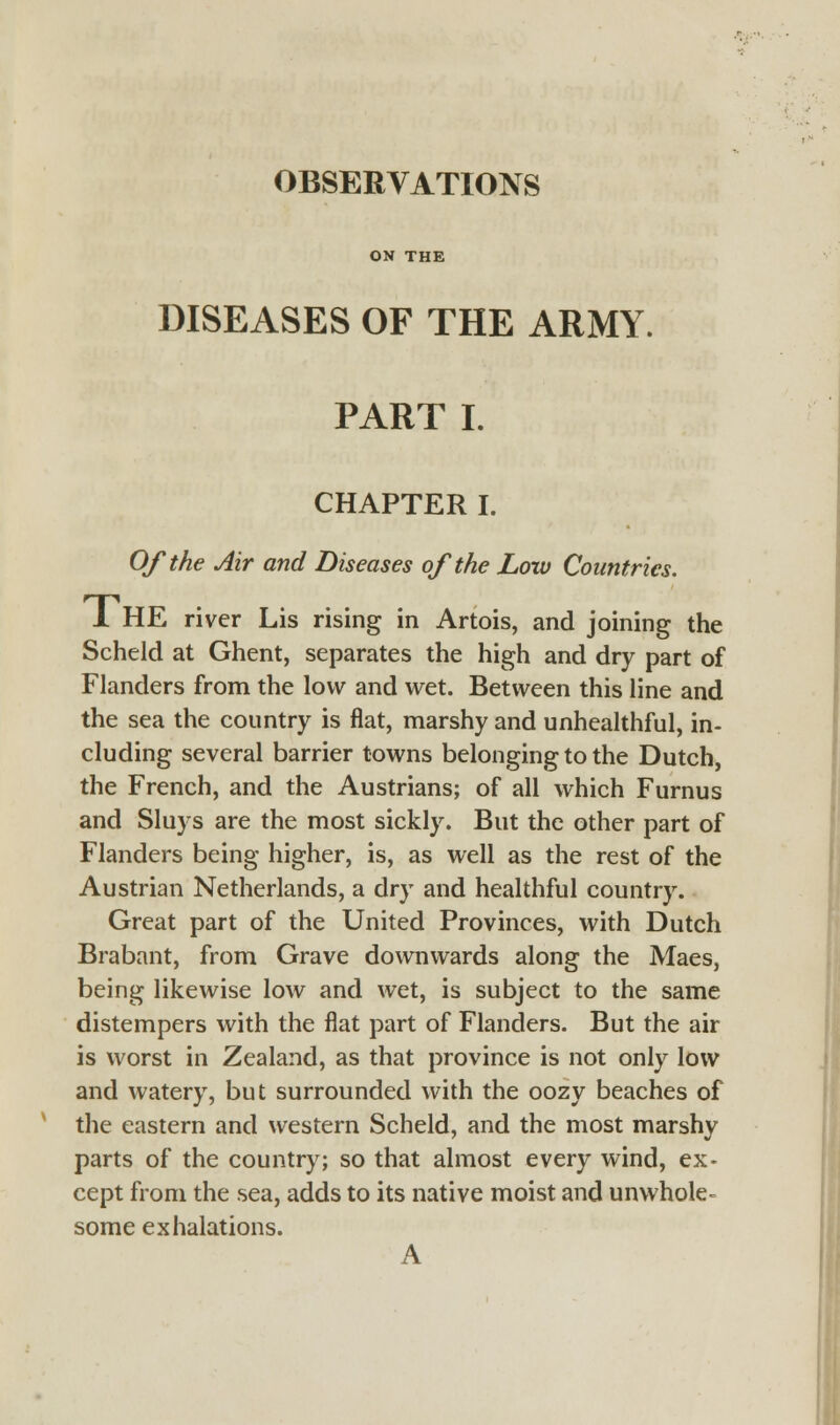 OBSERVATIONS ON THE DISEASES OF THE ARMY. PART I. CHAPTER I. Of the Air and Diseases of the Low Countries. 1 HE river Lis rising in Artois, and joining the Scheld at Ghent, separates the high and dry part of Flanders from the low and wet. Between this line and the sea the country is flat, marshy and unhealthful, in- cluding several barrier towns belonging to the Dutch, the French, and the Austrians; of all which Furnus and Sluys are the most sickly. But the other part of Flanders being higher, is, as well as the rest of the Austrian Netherlands, a dry and healthful country. Great part of the United Provinces, with Dutch Brabant, from Grave downwards along the Maes, being likewise low and wet, is subject to the same distempers with the flat part of Flanders. But the air is worst in Zealand, as that province is not only low and watery, but surrounded with the oozy beaches of the eastern and western Scheld, and the most marshy parts of the country; so that almost every wind, ex- cept from the sea, adds to its native moist and unwhole- some exhalations. A